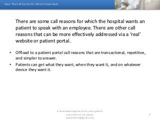 There are some call reasons for which the hospital wants an
patient to speak with an employee. There are other call
reasons that can be more effectively addressed via a ‘real’
website or patient portal.
• Offload to a patient portal call reasons that are transactional, repetitive,
and simpler to answer.
• Patients can get what they want, when they want it, and on whatever
device they want it.
Have The Call Center Do What It Does Best
A remarkable experience for every patient
every time on any device
(paulroemer@gmail.com)
9
 