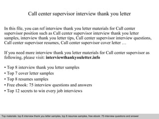 Call center supervisor interview thank you letter 
In this file, you can ref interview thank you letter materials for Call center 
supervisor position such as Call center supervisor interview thank you letter 
samples, interview thank you letter tips, Call center supervisor interview questions, 
Call center supervisor resumes, Call center supervisor cover letter … 
If you need more interview thank you letter materials for Call center supervisor as 
following, please visit: interviewthankyouletter.info 
• Top 8 interview thank you letter samples 
• Top 7 cover letter samples 
• Top 8 resumes samples 
• Free ebook: 75 interview questions and answers 
• Top 12 secrets to win every job interviews 
Top materials: top 8 interview thank you letter samples, top 8 resumes samples, free ebook: 75 interview questions and answer 
Interview questions and answers – free download/ pdf and ppt file 
 