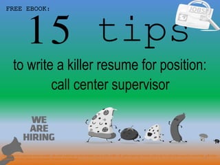15 tips
1
to write a killer resume for position:
FREE EBOOK:
call center supervisor
Tags: call center supervisor resume sample, call center supervisor resume template, how to write a killer call center supervisor resume, writing tips for call center supervisor cover letter, call center
supervisor interview questions and answers pdf ebook free download
 