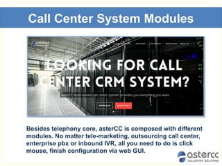 Call Center System Modules
Besides telephony core, asterCC is composed with different
modules. No matter tele-marketing, outsourcing call center,
enterprise pbx or inbound IVR, all you need to do is click
mouse, finish configuration via web GUI.
 