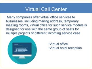 Virtual Call Center
Many companies offer virtual office services to
businesses, including mailing address, temporary
meeting rooms, virtual office for such service module is
designed for use with the same group of seats for
multiple projects of different incoming service case
•Virtual office
•Virtual hotel reception
 