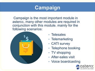 Campaign
Campaign is the most important module in
astercc, many other modules are required in
conjunction with this module. mainly for the
following scenarios:
• Telesales
• Telemarketing
• CATI survey
• Telephone booking
• TV shopping
• After-sales visit
• Voice boardcasting
 
