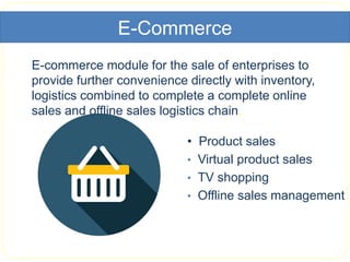 E-Commerce
E-commerce module for the sale of enterprises to
provide further convenience directly with inventory,
logistics combined to complete a complete online
sales and offline sales logistics chain.
• Product sales
• Virtual product sales
• TV shopping
• Offline sales management
 
