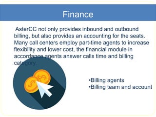Finance
AsterCC not only provides inbound and outbound
billing, but also provides an accounting for the seats.
Many call centers employ part-time agents to increase
flexibility and lower cost, the financial module in
accordance agents answer calls time and billing
category.
•Billing agents
•Billing team and account
 