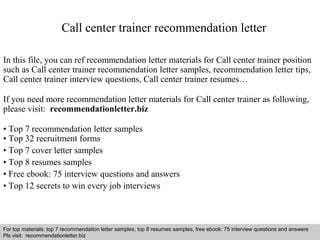 Interview questions and answers – free download/ pdf and ppt file
Call center trainer recommendation letter
In this file, you can ref recommendation letter materials for Call center trainer position
such as Call center trainer recommendation letter samples, recommendation letter tips,
Call center trainer interview questions, Call center trainer resumes…
If you need more recommendation letter materials for Call center trainer as following,
please visit: recommendationletter.biz
• Top 7 recommendation letter samples
• Top 32 recruitment forms
• Top 7 cover letter samples
• Top 8 resumes samples
• Free ebook: 75 interview questions and answers
• Top 12 secrets to win every job interviews
For top materials: top 7 recommendation letter samples, top 8 resumes samples, free ebook: 75 interview questions and answers
Pls visit: recommendationletter.biz
 