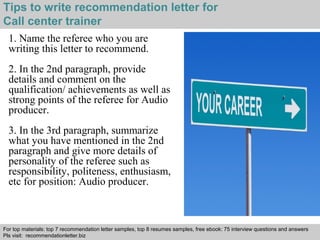 Interview questions and answers – free download/ pdf and ppt file
Tips to write recommendation letter for
Call center trainer
1. Name the referee who you are
writing this letter to recommend.
2. In the 2nd paragraph, provide
details and comment on the
qualification/ achievements as well as
strong points of the referee for Audio
producer.
3. In the 3rd paragraph, summarize
what you have mentioned in the 2nd
paragraph and give more details of
personality of the referee such as
responsibility, politeness, enthusiasm,
etc for position: Audio producer.
For top materials: top 7 recommendation letter samples, top 8 resumes samples, free ebook: 75 interview questions and answers
Pls visit: recommendationletter.biz
 