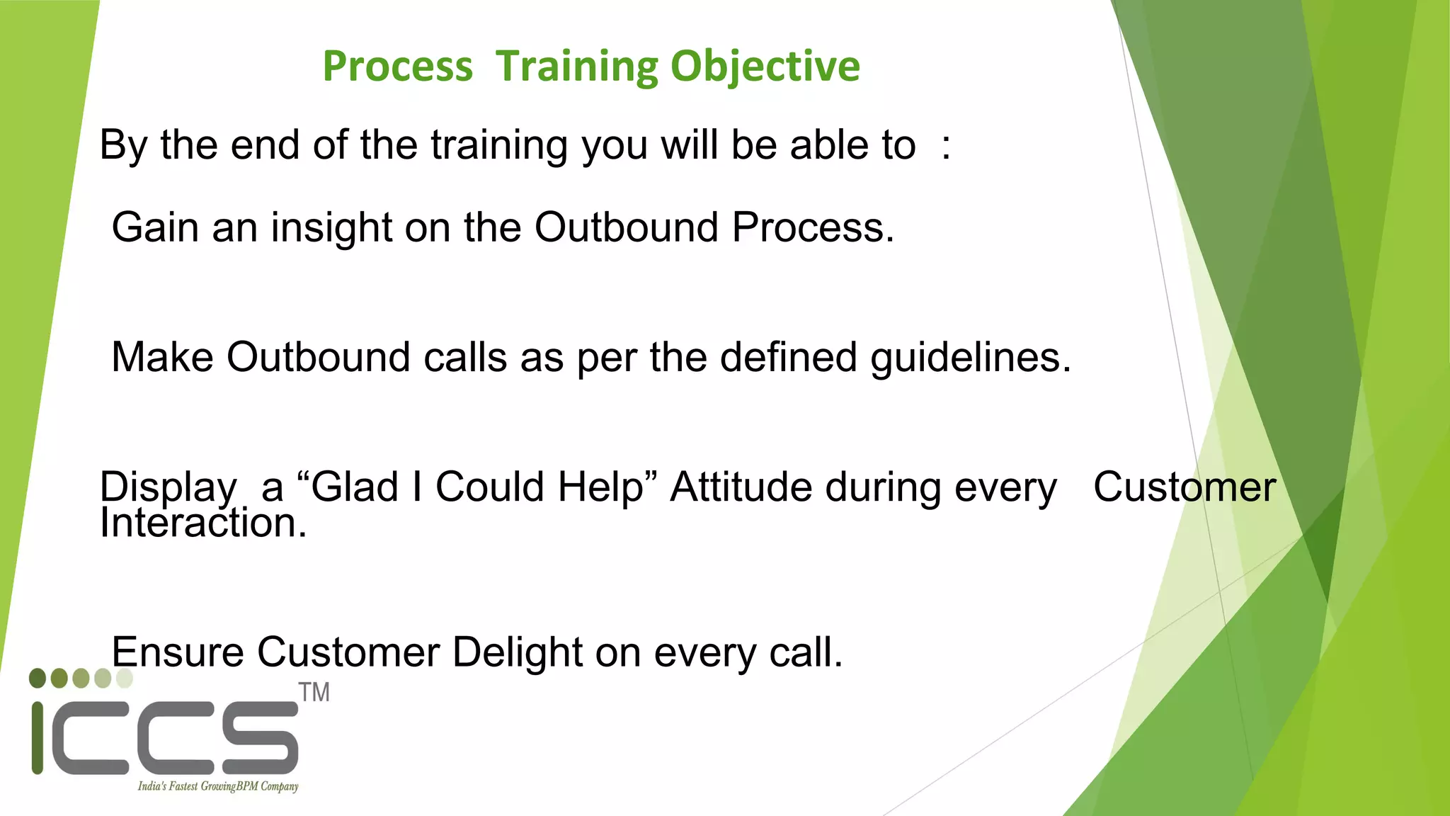 Process Training Objective
By the end of the training you will be able to :
Gain an insight on the Outbound Process.
Make Outbound calls as per the defined guidelines.
Display a “Glad I Could Help” Attitude during every Customer
Interaction.
Ensure Customer Delight on every call.
 