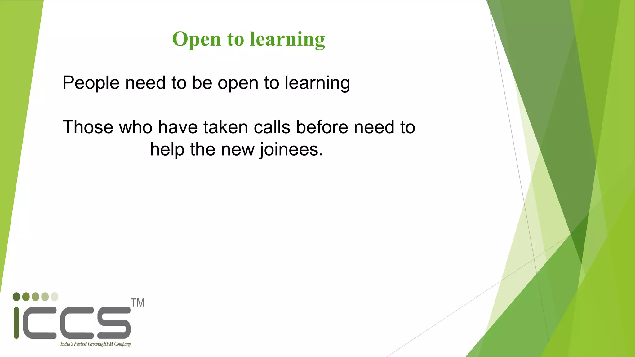 Open to learning
People need to be open to learning
Those who have taken calls before need to
help the new joinees.
 