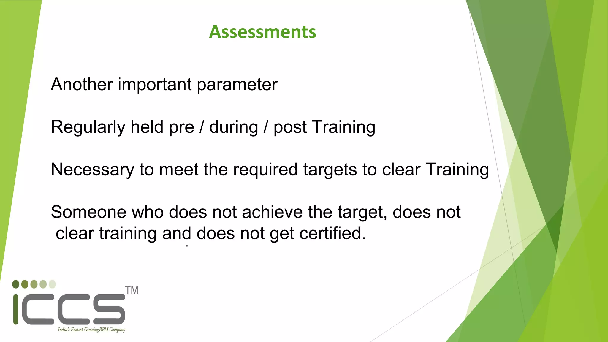.
Another important parameter
Regularly held pre / during / post Training
Necessary to meet the required targets to clear Training
Someone who does not achieve the target, does not
clear training and does not get certified.
Assessments
 
