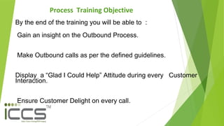 Process Training Objective
By the end of the training you will be able to :
Gain an insight on the Outbound Process.
Make Outbound calls as per the defined guidelines.
Display a “Glad I Could Help” Attitude during every Customer
Interaction.
Ensure Customer Delight on every call.
 