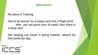 Attendance
No leave in Training.
Has to be proven by a swipe card and a finger print
after you are given your id cards, then there is
a temp card.
Not swiping can result in being marked absent for
that particular day.
 