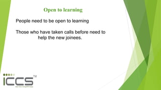 Open to learning
People need to be open to learning
Those who have taken calls before need to
help the new joinees.
 
