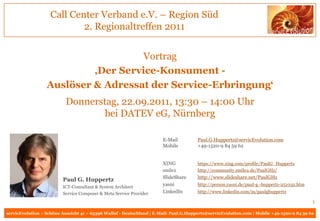 Call Center Verband e.V. – Region Süd
                            2. Regionaltreffen 2011


                                     Vortrag
                           ‚Der Service-Konsument -
                  Auslöser & Adressat der Service-Erbringung‘
                           Donnerstag, 22.09.2011, 13:30 – 14:00 Uhr
                                   bei DATEV eG, Nürnberg

                                                                       E-Mail          Paul.G.Huppertz@servicEvolution.com
                                                                       Mobile          +49-1520-9 84 59 62


                                                                       XING            https://www.xing.com/profile/PaulG_Huppertz
                                                                       smile2          http://community.smile2.de/PaulGHz/
                                                                       SlideShare      http://www.slideshare.net/PaulGHz
                         Paul G. Huppertz
                         ICT-Consultant & System Architect
                                                                       yasni           http://person.yasni.de/paul-g.-huppertz-251032.htm
                         Service Composer & Meta Service Provider      LinkedIn        http://www.linkedin.com/in/paulghuppertz

                                                                                                                                            1
servicEvolution – Schöne Aussicht 41 – 65396 Walluf - Deutschland | E-Mail: Paul.G.Huppertz@servicEvolution.com | Mobile +49-1520-9 84 59 62
 