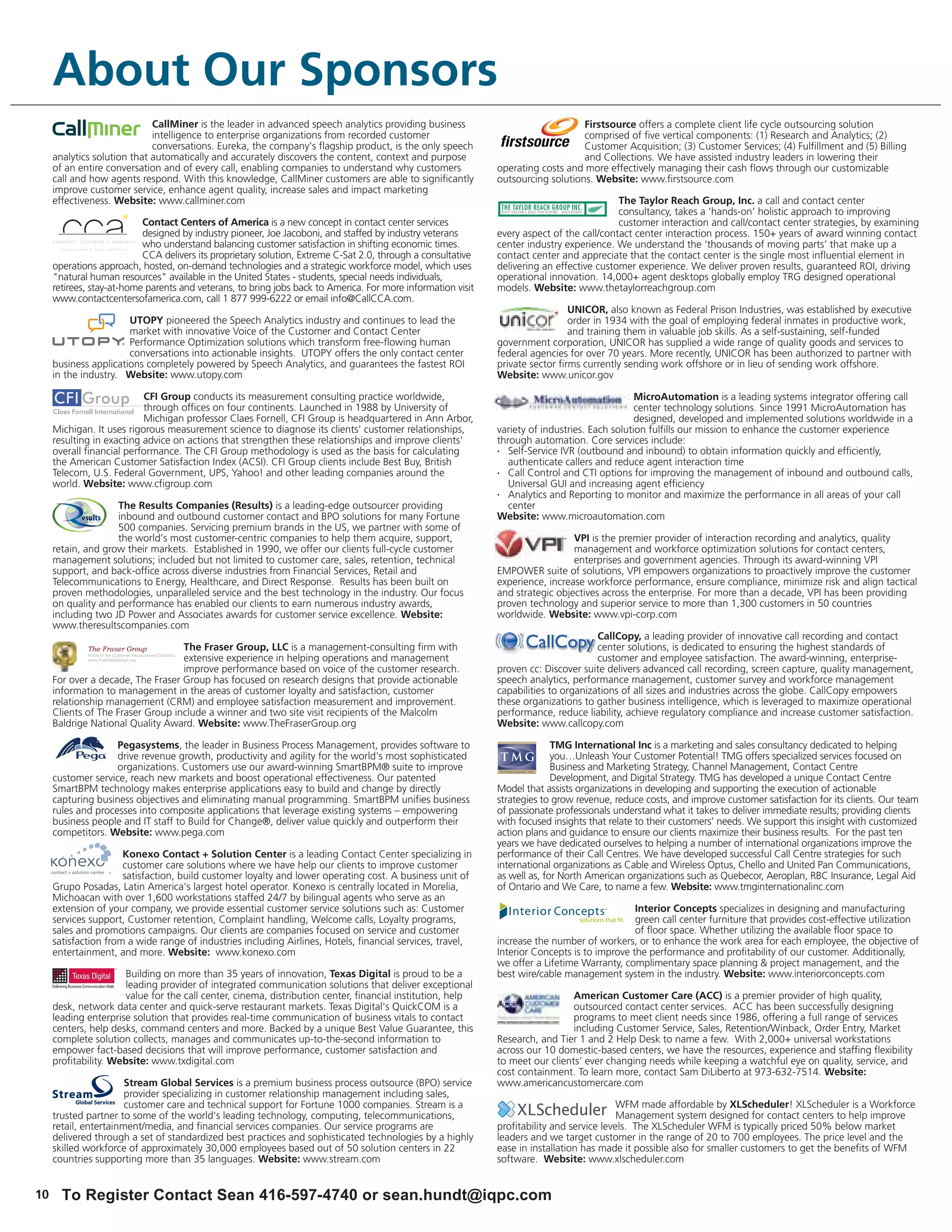 About Our Sponsors
                             CallMiner is the leader in advanced speech analytics providing business                              Firstsource offers a complete client life cycle outsourcing solution
                             intelligence to enterprise organizations from recorded customer                                      comprised of five vertical components: (1) Research and Analytics; (2)
                             conversations. Eureka, the company's flagship product, is the only speech                            Customer Acquisition; (3) Customer Services; (4) Fulfillment and (5) Billing
     analytics solution that automatically and accurately discovers the content, context and purpose                              and Collections. We have assisted industry leaders in lowering their
     of an entire conversation and of every call, enabling companies to understand why customers              operating costs and more effectively managing their cash flows through our customizable
     call and how agents respond. With this knowledge, CallMiner customers are able to significantly          outsourcing solutions. Website: www.firstsource.com
     improve customer service, enhance agent quality, increase sales and impact marketing
     effectiveness. Website: www.callminer.com                                                                                             The Taylor Reach Group, Inc. a call and contact center
                                                                                                                                           consultancy, takes a ‘hands-on’ holistic approach to improving
                           Contact Centers of America is a new concept in contact center services                                          customer interaction and call/contact center strategies, by examining
                           designed by industry pioneer, Joe Jacoboni, and staffed by industry veterans       every aspect of the call/contact center interaction process. 150+ years of award winning contact
                           who understand balancing customer satisfaction in shifting economic times.         center industry experience. We understand the ‘thousands of moving parts’ that make up a
                           CCA delivers its proprietary solution, Extreme C-Sat 2.0, through a consultative   contact center and appreciate that the contact center is the single most influential element in
     operations approach, hosted, on-demand technologies and a strategic workforce model, which uses          delivering an effective customer experience. We deliver proven results, guaranteed ROI, driving
     "natural human resources" available in the United States - students, special needs individuals,          operational innovation. 14,000+ agent desktops globally employ TRG designed operational
     retirees, stay-at-home parents and veterans, to bring jobs back to America. For more information visit   models. Website: www.thetaylorreachgroup.com
     www.contactcentersofamerica.com, call 1 877 999-6222 or email info@CallCCA.com.
                                                                                                                                UNICOR, also known as Federal Prison Industries, was established by executive
                       UTOPY pioneered the Speech Analytics industry and continues to lead the                                  order in 1934 with the goal of employing federal inmates in productive work,
                       market with innovative Voice of the Customer and Contact Center                                          and training them in valuable job skills. As a self-sustaining, self-funded
                       Performance Optimization solutions which transform free-flowing human                  government corporation, UNICOR has supplied a wide range of quality goods and services to
                       conversations into actionable insights. UTOPY offers the only contact center           federal agencies for over 70 years. More recently, UNICOR has been authorized to partner with
     business applications completely powered by Speech Analytics, and guarantees the fastest ROI             private sector firms currently sending work offshore or in lieu of sending work offshore.
     in the industry. Website: www.utopy.com                                                                  Website: www.unicor.gov

                           CFI Group conducts its measurement consulting practice worldwide,                                                    MicroAutomation is a leading systems integrator offering call
                           through offices on four continents. Launched in 1988 by University of                                                center technology solutions. Since 1991 MicroAutomation has
                           Michigan professor Claes Fornell, CFI Group is headquartered in Ann Arbor,                                           designed, developed and implemented solutions worldwide in a
     Michigan. It uses rigorous measurement science to diagnose its clients' customer relationships,          variety of industries. Each solution fulfills our mission to enhance the customer experience
     resulting in exacting advice on actions that strengthen these relationships and improve clients'         through automation. Core services include:
     overall financial performance. The CFI Group methodology is used as the basis for calculating            •  Self-Service IVR (outbound and inbound) to obtain information quickly and efficiently,
     the American Customer Satisfaction Index (ACSI). CFI Group clients include Best Buy, British                authenticate callers and reduce agent interaction time
     Telecom, U.S. Federal Government, UPS, Yahoo! and other leading companies around the                     •  Call Control and CTI options for improving the management of inbound and outbound calls,
     world. Website: www.cfigroup.com                                                                            Universal GUI and increasing agent efficiency
                                                                                                              •  Analytics and Reporting to monitor and maximize the performance in all areas of your call
                    The Results Companies (Results) is a leading-edge outsourcer providing                       center
                    inbound and outbound customer contact and BPO solutions for many Fortune                  Website: www.microautomation.com
                    500 companies. Servicing premium brands in the US, we partner with some of
                    the world’s most customer-centric companies to help them acquire, support,                                  VPI is the premier provider of interaction recording and analytics, quality
     retain, and grow their markets. Established in 1990, we offer our clients full-cycle customer                              management and workforce optimization solutions for contact centers,
     management solutions; included but not limited to customer care, sales, retention, technical                               enterprises and government agencies. Through its award-winning VPI
     support, and back-office across diverse industries from Financial Services, Retail and                   EMPOWER suite of solutions, VPI empowers organizations to proactively improve the customer
     Telecommunications to Energy, Healthcare, and Direct Response. Results has been built on                 experience, increase workforce performance, ensure compliance, minimize risk and align tactical
     proven methodologies, unparalleled service and the best technology in the industry. Our focus            and strategic objectives across the enterprise. For more than a decade, VPI has been providing
     on quality and performance has enabled our clients to earn numerous industry awards,                     proven technology and superior service to more than 1,300 customers in 50 countries
     including two JD Power and Associates awards for customer service excellence. Website:                   worldwide. Website: www.vpi-corp.com
     www.theresultscompanies.com
                                                                                                                                      CallCopy, a leading provider of innovative call recording and contact
                                   The Fraser Group, LLC is a management-consulting firm with                                         center solutions, is dedicated to ensuring the highest standards of
                                   extensive experience in helping operations and management                                          customer and employee satisfaction. The award-winning, enterprise-
                                   improve performance based on voice of the customer research.               proven cc: Discover suite delivers advanced call recording, screen capture, quality management,
     For over a decade, The Fraser Group has focused on research designs that provide actionable              speech analytics, performance management, customer survey and workforce management
     information to management in the areas of customer loyalty and satisfaction, customer                    capabilities to organizations of all sizes and industries across the globe. CallCopy empowers
     relationship management (CRM) and employee satisfaction measurement and improvement.                     these organizations to gather business intelligence, which is leveraged to maximize operational
     Clients of The Fraser Group include a winner and two site visit recipients of the Malcolm                performance, reduce liability, achieve regulatory compliance and increase customer satisfaction.
     Baldrige National Quality Award. Website: www.TheFraserGroup.org                                         Website: www.callcopy.com

                    Pegasystems, the leader in Business Process Management, provides software to                            TMG International Inc is a marketing and sales consultancy dedicated to helping
                    drive revenue growth, productivity and agility for the world's most sophisticated                       you…Unleash Your Customer Potential! TMG offers specialized services focused on
                    organizations. Customers use our award-winning SmartBPM® suite to improve                               Business and Marketing Strategy, Channel Management, Contact Centre
     customer service, reach new markets and boost operational effectiveness. Our patented                                  Development, and Digital Strategy. TMG has developed a unique Contact Centre
     SmartBPM technology makes enterprise applications easy to build and change by directly                   Model that assists organizations in developing and supporting the execution of actionable
     capturing business objectives and eliminating manual programming. SmartBPM unifies business              strategies to grow revenue, reduce costs, and improve customer satisfaction for its clients. Our team
     rules and processes into composite applications that leverage existing systems – empowering              of passionate professionals understand what it takes to deliver immediate results; providing clients
     business people and IT staff to Build for Change®, deliver value quickly and outperform their            with focused insights that relate to their customers’ needs. We support this insight with customized
     competitors. Website: www.pega.com                                                                       action plans and guidance to ensure our clients maximize their business results. For the past ten
                                                                                                              years we have dedicated ourselves to helping a number of international organizations improve the
                      Konexo Contact + Solution Center is a leading Contact Center specializing in            performance of their Call Centres. We have developed successful Call Centre strategies for such
                      customer care solutions where we have help our clients to improve customer              international organizations as Cable and Wireless Optus, Chello and United Pan Communications,
                      satisfaction, build customer loyalty and lower operating cost. A business unit of       as well as, for North American organizations such as Quebecor, Aeroplan, RBC Insurance, Legal Aid
     Grupo Posadas, Latin America's largest hotel operator. Konexo is centrally located in Morelia,           of Ontario and We Care, to name a few. Website: www.tmginternationalinc.com
     Michoacan with over 1,600 workstations staffed 24/7 by bilingual agents who serve as an
     extension of your company, we provide essential customer service solutions such as: Customer                                              Interior Concepts specializes in designing and manufacturing
     services support, Customer retention, Complaint handling, Welcome calls, Loyalty programs,                                                green call center furniture that provides cost-effective utilization
     sales and promotions campaigns. Our clients are companies focused on service and customer                                                 of floor space. Whether utilizing the available floor space to
     satisfaction from a wide range of industries including Airlines, Hotels, financial services, travel,     increase the number of workers, or to enhance the work area for each employee, the objective of
     entertainment, and more. Website: www.konexo.com                                                         Interior Concepts is to improve the performance and profitability of our customer. Additionally,
                                                                                                              we offer a Lifetime Warranty, complimentary space planning & project management, and the
                       Building on more than 35 years of innovation, Texas Digital is proud to be a           best wire/cable management system in the industry. Website: www.interiorconcepts.com
                       leading provider of integrated communication solutions that deliver exceptional
                       value for the call center, cinema, distribution center, financial institution, help                      American Customer Care (ACC) is a premier provider of high quality,
     desk, network data center and quick-serve restaurant markets. Texas Digital's QuickCOM is a                                outsourced contact center services. ACC has been successfully designing
     leading enterprise solution that provides real-time communication of business vitals to contact                            programs to meet client needs since 1986, offering a full range of services
     centers, help desks, command centers and more. Backed by a unique Best Value Guarantee, this                               including Customer Service, Sales, Retention/Winback, Order Entry, Market
     complete solution collects, manages and communicates up-to-the-second information to                     Research, and Tier 1 and 2 Help Desk to name a few. With 2,000+ universal workstations
     empower fact-based decisions that will improve performance, customer satisfaction and                    across our 10 domestic-based centers, we have the resources, experience and staffing flexibility
     profitability. Website: www.txdigital.com                                                                to meet our clients’ ever changing needs while keeping a watchful eye on quality, service, and
                                                                                                              cost containment. To learn more, contact Sam DiLiberto at 973-632-7514. Website:
                       Stream Global Services is a premium business process outsource (BPO) service           www.americancustomercare.com
                       provider specializing in customer relationship management including sales,
                       customer care and technical support for Fortune 1000 companies. Stream is a                                          WFM made affordable by XLScheduler! XLScheduler is a Workforce
     trusted partner to some of the world's leading technology, computing, telecommunications,                                              Management system designed for contact centers to help improve
     retail, entertainment/media, and financial services companies. Our service programs are                  profitability and service levels. The XLScheduler WFM is typically priced 50% below market
     delivered through a set of standardized best practices and sophisticated technologies by a highly        leaders and we target customer in the range of 20 to 700 employees. The price level and the
     skilled workforce of approximately 30,000 employees based out of 50 solution centers in 22               ease in installation has made it possible also for smaller customers to get the benefits of WFM
     countries supporting more than 35 languages. Website: www.stream.com                                     software. Website: www.xlscheduler.com


10     To Register Contact Sean 416-597-4740 or sean.hundt@iqpc.com
 