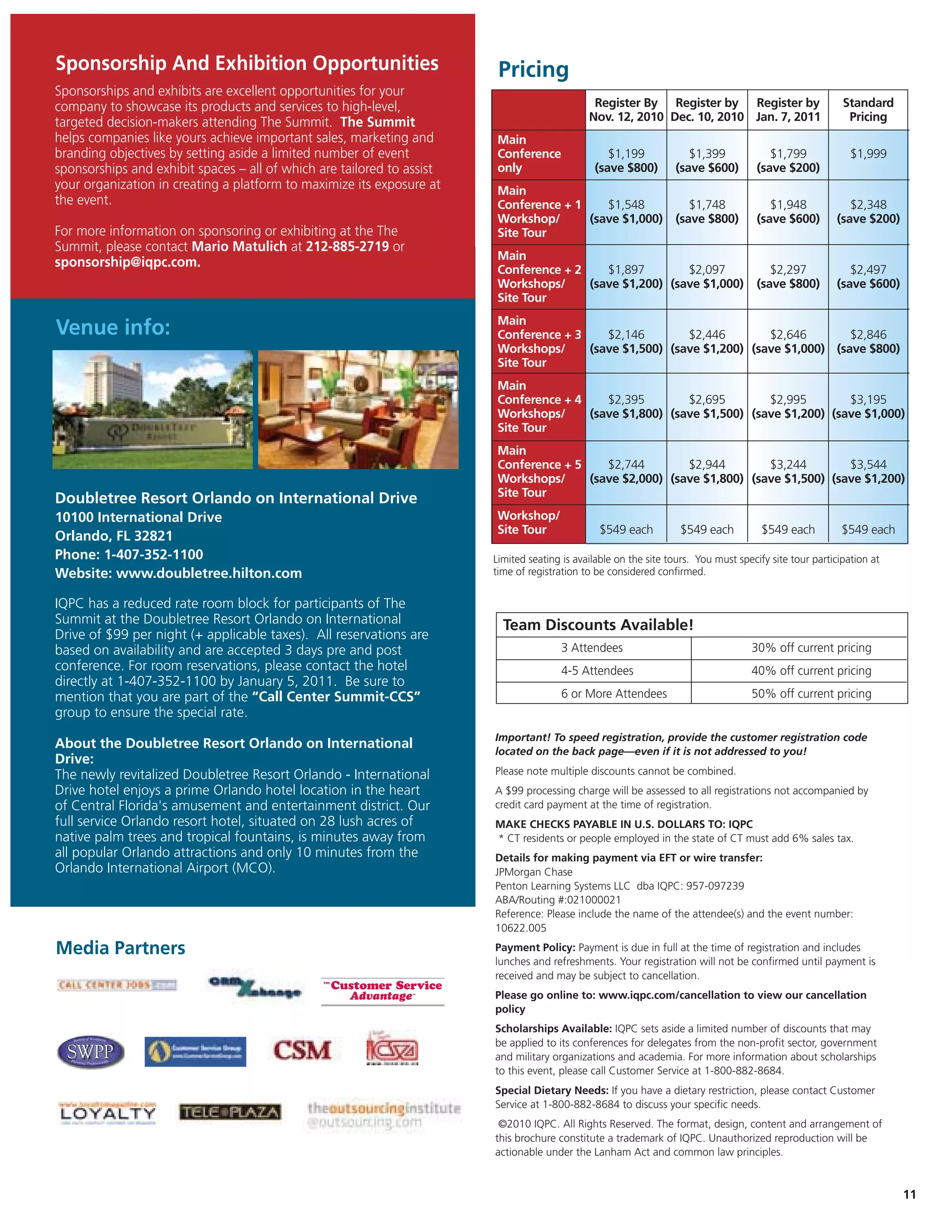 Sponsorship And Exhibition Opportunities                                 Pricing
Sponsorships and exhibits are excellent opportunities for your
company to showcase its products and services to high-level,                                   Register By Register by Register by                        Standard
targeted decision-makers attending The Summit. The Summit                                     Nov. 12, 2010 Dec. 10, 2010 Jan. 7, 2011                     Pricing
helps companies like yours achieve important sales, marketing and       Main
branding objectives by setting aside a limited number of event          Conference                $1,199             $1,399              $1,799             $1,999
sponsorships and exhibit spaces – all of which are tailored to assist   only                   (save $800)        (save $600)         (save $200)
your organization in creating a platform to maximize its exposure at    Main
the event.                                                              Conference + 1    $1,548                     $1,748              $1,948            $2,348
                                                                        Workshop/      (save $1,000)              (save $800)         (save $600)       (save $200)
For more information on sponsoring or exhibiting at the The             Site Tour
Summit, please contact Mario Matulich at 212-885-2719 or
                                                                        Main
sponsorship@iqpc.com.
                                                                        Conference + 2    $1,897        $2,097                           $2,297            $2,497
                                                                        Workshops/     (save $1,200) (save $1,000)                    (save $800)       (save $600)
                                                                        Site Tour
                                                                        Main
Venue info:                                                             Conference + 3    $2,146        $2,446        $2,646        $2,846
                                                                        Workshops/     (save $1,500) (save $1,200) (save $1,000) (save $800)
                                                                        Site Tour
                                                                        Main
                                                                        Conference + 4    $2,395        $2,695        $2,995        $3,195
                                                                        Workshops/     (save $1,800) (save $1,500) (save $1,200) (save $1,000)
                                                                        Site Tour
                                                                        Main
                                                                        Conference + 5    $2,744        $2,944        $3,244        $3,544
                                                                        Workshops/     (save $2,000) (save $1,800) (save $1,500) (save $1,200)
                                                                        Site Tour
Doubletree Resort Orlando on International Drive
10100 International Drive                                               Workshop/
                                                                        Site Tour                $549 each          $549 each          $549 each          $549 each
Orlando, FL 32821
Phone: 1-407-352-1100                                                   Limited seating is available on the site tours. You must specify site tour participation at
Website: www.doubletree.hilton.com                                      time of registration to be considered confirmed.


IQPC has a reduced rate room block for participants of The
Summit at the Doubletree Resort Orlando on International                  Team Discounts Available!
Drive of $99 per night (+ applicable taxes). All reservations are
based on availability and are accepted 3 days pre and post                              3 Attendees                                 30% off current pricing
conference. For room reservations, please contact the hotel                             4-5 Attendees                               40% off current pricing
directly at 1-407-352-1100 by January 5, 2011. Be sure to
mention that you are part of the “Call Center Summit-CCS”                               6 or More Attendees                         50% off current pricing
group to ensure the special rate.
                                                                        Important! To speed registration, provide the customer registration code
About the Doubletree Resort Orlando on International
                                                                        located on the back page—even if it is not addressed to you!
Drive:
The newly revitalized Doubletree Resort Orlando - International         Please note multiple discounts cannot be combined.
Drive hotel enjoys a prime Orlando hotel location in the heart          A $99 processing charge will be assessed to all registrations not accompanied by
of Central Florida's amusement and entertainment district. Our          credit card payment at the time of registration.
full service Orlando resort hotel, situated on 28 lush acres of         MAKE CHECKS PAYABLE IN U.S. DOLLARS TO: IQPC
native palm trees and tropical fountains, is minutes away from          * CT residents or people employed in the state of CT must add 6% sales tax.
all popular Orlando attractions and only 10 minutes from the            Details for making payment via EFT or wire transfer:
Orlando International Airport (MCO).                                    JPMorgan Chase
                                                                        Penton Learning Systems LLC dba IQPC: 957-097239
                                                                        ABA/Routing #:021000021
                                                                        Reference: Please include the name of the attendee(s) and the event number:
                                                                        10622.005

Media Partners                                                          Payment Policy: Payment is due in full at the time of registration and includes
                                                                        lunches and refreshments. Your registration will not be confirmed until payment is
                                                                        received and may be subject to cancellation.
                                                                        Please go online to: www.iqpc.com/cancellation to view our cancellation
                                                                        policy
                                                                        Scholarships Available: IQPC sets aside a limited number of discounts that may
                                                                        be applied to its conferences for delegates from the non-profit sector, government
                                                                        and military organizations and academia. For more information about scholarships
                                                                        to this event, please call Customer Service at 1-800-882-8684.
                                                                        Special Dietary Needs: If you have a dietary restriction, please contact Customer
                                                                        Service at 1-800-882-8684 to discuss your specific needs.
                                                                         ©2010 IQPC. All Rights Reserved. The format, design, content and arrangement of
                                                                        this brochure constitute a trademark of IQPC. Unauthorized reproduction will be
                                                                        actionable under the Lanham Act and common law principles.


                                                                                                                                                                      11
 