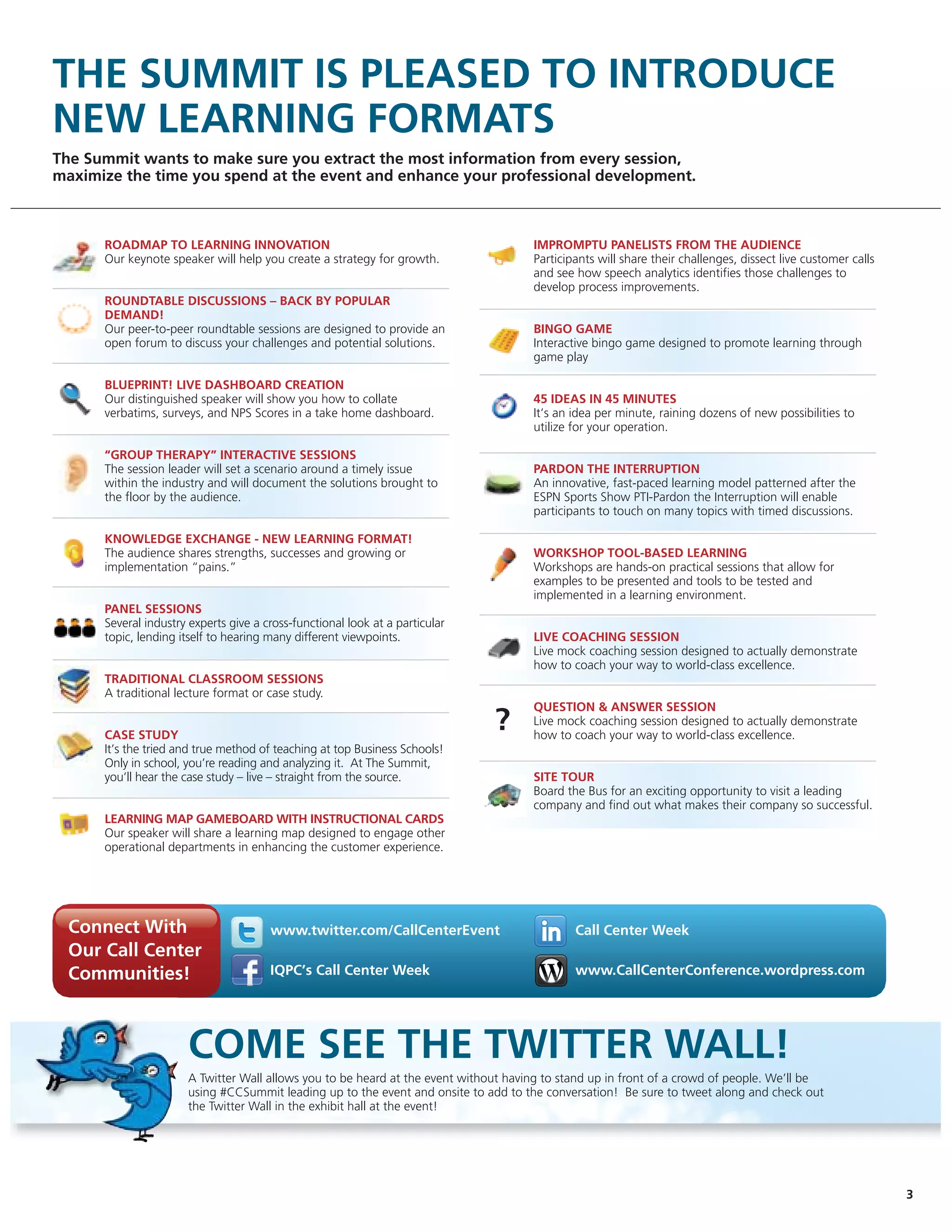 THE SUMMIT IS PLEASED TO INTRODUCE
NEW LEARNING FORMATS
The Summit wants to make sure you extract the most information from every session,
maximize the time you spend at the event and enhance your professional development.



      ROADMAP TO LEARNING INNOVATION                                                 IMPROMPTU PANELISTS FROM THE AUDIENCE
      Our keynote speaker will help you create a strategy for growth.                Participants will share their challenges, dissect live customer calls
                                                                                     and see how speech analytics identifies those challenges to
                                                                                     develop process improvements.
      ROUNDTABLE DISCUSSIONS – BACK BY POPULAR
      DEMAND!
      Our peer-to-peer roundtable sessions are designed to provide an                BINGO GAME
      open forum to discuss your challenges and potential solutions.                 Interactive bingo game designed to promote learning through
                                                                                     game play

      BLUEPRINT! LIVE DASHBOARD CREATION
      Our distinguished speaker will show you how to collate                         45 IDEAS IN 45 MINUTES
      verbatims, surveys, and NPS Scores in a take home dashboard.                   It’s an idea per minute, raining dozens of new possibilities to
                                                                                     utilize for your operation.

      “GROUP THERAPY” INTERACTIVE SESSIONS
      The session leader will set a scenario around a timely issue                   PARDON THE INTERRUPTION
      within the industry and will document the solutions brought to                 An innovative, fast-paced learning model patterned after the
      the floor by the audience.                                                     ESPN Sports Show PTI-Pardon the Interruption will enable
                                                                                     participants to touch on many topics with timed discussions.

      KNOWLEDGE EXCHANGE - NEW LEARNING FORMAT!
      The audience shares strengths, successes and growing or                        WORKSHOP TOOL-BASED LEARNING
      implementation “pains.”                                                        Workshops are hands-on practical sessions that allow for
                                                                                     examples to be presented and tools to be tested and
                                                                                     implemented in a learning environment.
      PANEL SESSIONS
      Several industry experts give a cross-functional look at a particular
      topic, lending itself to hearing many different viewpoints.                    LIVE COACHING SESSION
                                                                                     Live mock coaching session designed to actually demonstrate
                                                                                     how to coach your way to world-class excellence.
      TRADITIONAL CLASSROOM SESSIONS
      A traditional lecture format or case study.
                                                                                     QUESTION & ANSWER SESSION

      CASE STUDY
                                                                              ?      Live mock coaching session designed to actually demonstrate
                                                                                     how to coach your way to world-class excellence.
      It’s the tried and true method of teaching at top Business Schools!
      Only in school, you’re reading and analyzing it. At The Summit,
      you’ll hear the case study – live – straight from the source.                  SITE TOUR
                                                                                     Board the Bus for an exciting opportunity to visit a leading
                                                                                     company and find out what makes their company so successful.
      LEARNING MAP GAMEBOARD WITH INSTRUCTIONAL CARDS
      Our speaker will share a learning map designed to engage other
      operational departments in enhancing the customer experience.




  Connect With                         www.twitter.com/CallCenterEvent                       Call Center Week
  Our Call Center
  Communities!                         IQPC’s Call Center Week                               www.CallCenterConference.wordpress.com




                      COME SEE THE TWITTER WALL!
                      A Twitter Wall allows you to be heard at the event without having to stand up in front of a crowd of people. We’ll be
                      using #CCSummit leading up to the event and onsite to add to the conversation! Be sure to tweet along and check out
                      the Twitter Wall in the exhibit hall at the event!




                                                                                                                                                             3
 