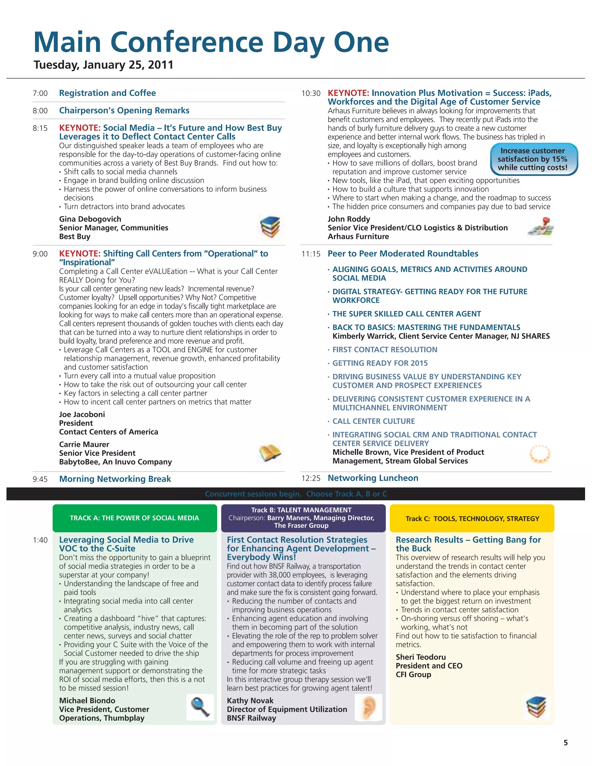 Main Conference Day One
Tuesday, January 25, 2011

7:00   Registration and Coffee                                                       10:30 KEYNOTE: Innovation Plus Motivation = Success: iPads,
                                                                                              Workforces and the Digital Age of Customer Service
8:00   Chairperson’s Opening Remarks                                                          Arhaus Furniture believes in always looking for improvements that
                                                                                              benefit customers and employees. They recently put iPads into the
8:15   KEYNOTE: Social Media – It’s Future and How Best Buy                                   hands of burly furniture delivery guys to create a new customer
       Leverages it to Deflect Contact Center Calls                                           experience and better internal work flows. The business has tripled in
       Our distinguished speaker leads a team of employees who are                            size, and loyalty is exceptionally high among
       responsible for the day-to-day operations of customer-facing online                    employees and customers.                                Increase customer
                                                                                                                                                     satisfaction by 15%
       communities across a variety of Best Buy Brands. Find out how to:                      • How to save millions of dollars, boost brand

       • Shift calls to social media channels
                                                                                                                                                     while cutting costs!
                                                                                                reputation and improve customer service
       • Engage in brand building online discussion                                           • New tools, like the iPad, that open exciting opportunities

       • Harness the power of online conversations to inform business                         • How to build a culture that supports innovation

         decisions                                                                            • Where to start when making a change, and the roadmap to success

       • Turn detractors into brand advocates                                                 • The hidden price consumers and companies pay due to bad service


       Gina Debogovich                                                                        John Roddy
       Senior Manager, Communities                                                            Senior Vice President/CLO Logistics & Distribution
       Best Buy                                                                               Arhaus Furniture

9:00   KEYNOTE: Shifting Call Centers from “Operational” to                          11:15 Peer to Peer Moderated Roundtables
       “Inspirational”
       Completing a Call Center eVALUEation -- What is your Call Center                       •   ALIGNING GOALS, METRICS AND ACTIVITIES AROUND
       REALLY Doing for You?                                                                      SOCIAL MEDIA
       Is your call center generating new leads? Incremental revenue?                         •   DIGITAL STRATEGY- GETTING READY FOR THE FUTURE
       Customer loyalty? Upsell opportunities? Why Not? Competitive                               WORKFORCE
       companies looking for an edge in today’s fiscally tight marketplace are
       looking for ways to make call centers more than an operational expense.                •   THE SUPER SKILLED CALL CENTER AGENT
       Call centers represent thousands of golden touches with clients each day               •   BACK TO BASICS: MASTERING THE FUNDAMENTALS
       that can be turned into a way to nurture client relationships in order to                  Kimberly Warrick, Client Service Center Manager, NJ SHARES
       build loyalty, brand preference and more revenue and profit.
       • Leverage Call Centers as a TOOL and ENGINE for customer                              •   FIRST CONTACT RESOLUTION
         relationship management, revenue growth, enhanced profitability                      •   GETTING READY FOR 2015
         and customer satisfaction
       • Turn every call into a mutual value proposition                                      •   DRIVING BUSINESS VALUE BY UNDERSTANDING KEY
       • How to take the risk out of outsourcing your call center                                 CUSTOMER AND PROSPECT EXPERIENCES
       • Key factors in selecting a call center partner

       • How to incent call center partners on metrics that matter
                                                                                              •   DELIVERING CONSISTENT CUSTOMER EXPERIENCE IN A
                                                                                                  MULTICHANNEL ENVIRONMENT
       Joe Jacoboni
       President                                                                              •   CALL CENTER CULTURE
       Contact Centers of America                                                             •   INTEGRATING SOCIAL CRM AND TRADITIONAL CONTACT
       Carrie Maurer                                                                              CENTER SERVICE DELIVERY
       Senior Vice President                                                                      Michelle Brown, Vice President of Product
       BabytoBee, An Inuvo Company                                                                Management, Stream Global Services

9:45   Morning Networking Break                                                      12:25 Networking Luncheon

                                                      Concurrent sessions begin. Choose Track A, B or C

                                                                     Track B: TALENT MANAGEMENT
          TRACK A: THE POWER OF SOCIAL MEDIA                  Chairperson: Barry Maners, Managing Director,           Track C: TOOLS, TECHNOLOGY, STRATEGY
                                                                             The Fraser Group

1:40   Leveraging Social Media to Drive                      First Contact Resolution Strategies                   Research Results – Getting Bang for
       VOC to the C-Suite                                    for Enhancing Agent Development –                     the Buck
       Don’t miss the opportunity to gain a blueprint        Everybody Wins!                                       This overview of research results will help you
       of social media strategies in order to be a           Find out how BNSF Railway, a transportation           understand the trends in contact center
       superstar at your company!                            provider with 38,000 employees, is leveraging         satisfaction and the elements driving
       • Understanding the landscape of free and             customer contact data to identify process failure     satisfaction.
         paid tools                                          and make sure the fix is consistent going forward.    • Understand where to place your emphasis

       • Integrating social media into call center           • Reducing the number of contacts and                   to get the biggest return on investment
         analytics                                             improving business operations                       • Trends in contact center satisfaction

       • Creating a dashboard “hive” that captures:          • Enhancing agent education and involving             • On-shoring versus off shoring – what’s

         competitive analysis, industry news, call             them in becoming part of the solution                 working, what’s not
         center news, surveys and social chatter             • Elevating the role of the rep to problem solver     Find out how to tie satisfaction to financial
       • Providing your C Suite with the Voice of the          and empowering them to work with internal           metrics.
         Social Customer needed to drive the ship              departments for process improvement                 Sheri Teodoru
       If you are struggling with gaining                    • Reducing call volume and freeing up agent
                                                                                                                   President and CEO
       management support or demonstrating the                 time for more strategic tasks                       CFI Group
       ROI of social media efforts, then this is a not       In this interactive group therapy session we’ll
       to be missed session!                                 learn best practices for growing agent talent!
       Michael Biondo                                        Kathy Novak
       Vice President, Customer                              Director of Equipment Utilization
       Operations, Thumbplay                                 BNSF Railway


                                                                                                                                                                       5
 