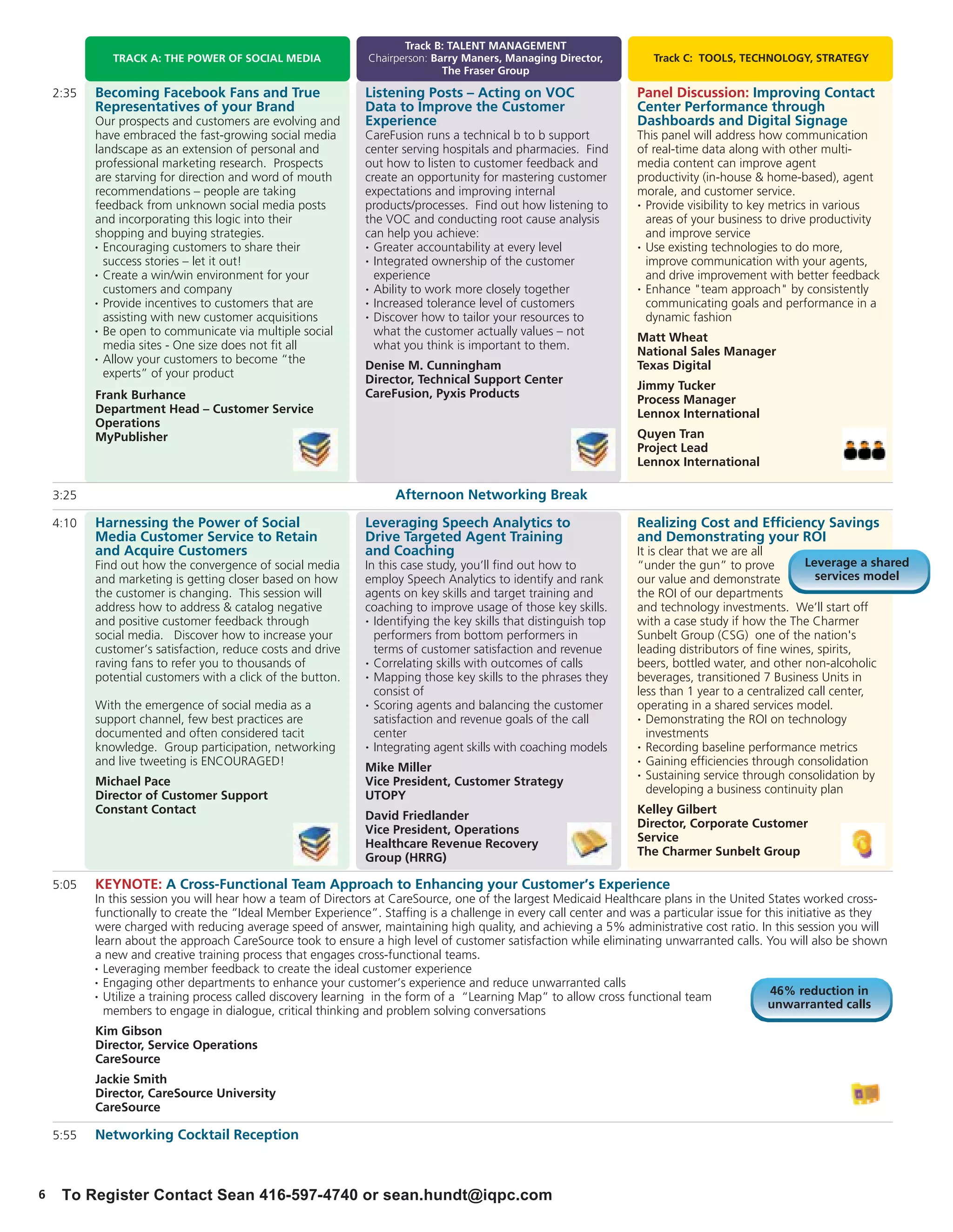 Track B: TALENT MANAGEMENT
              TRACK A: THE POWER OF SOCIAL MEDIA               Chairperson: Barry Maners, Managing Director,          Track C: TOOLS, TECHNOLOGY, STRATEGY
                                                                              The Fraser Group

    2:35   Becoming Facebook Fans and True                     Listening Posts – Acting on VOC                     Panel Discussion: Improving Contact
           Representatives of your Brand                       Data to Improve the Customer                        Center Performance through
           Our prospects and customers are evolving and        Experience                                          Dashboards and Digital Signage
           have embraced the fast-growing social media         CareFusion runs a technical b to b support          This panel will address how communication
           landscape as an extension of personal and           center serving hospitals and pharmacies. Find       of real-time data along with other multi-
           professional marketing research. Prospects          out how to listen to customer feedback and          media content can improve agent
           are starving for direction and word of mouth        create an opportunity for mastering customer        productivity (in-house & home-based), agent
           recommendations – people are taking                 expectations and improving internal                 morale, and customer service.
           feedback from unknown social media posts            products/processes. Find out how listening to       • Provide visibility to key metrics in various

           and incorporating this logic into their             the VOC and conducting root cause analysis            areas of your business to drive productivity
           shopping and buying strategies.                     can help you achieve:                                 and improve service
           • Encouraging customers to share their              • Greater accountability at every level             • Use existing technologies to do more,

             success stories – let it out!                     • Integrated ownership of the customer                improve communication with your agents,
           • Create a win/win environment for your               experience                                          and drive improvement with better feedback
             customers and company                             • Ability to work more closely together             • Enhance "team approach" by consistently

           • Provide incentives to customers that are          • Increased tolerance level of customers              communicating goals and performance in a
             assisting with new customer acquisitions          • Discover how to tailor your resources to            dynamic fashion
           • Be open to communicate via multiple social          what the customer actually values – not           Matt Wheat
             media sites - One size does not fit all             what you think is important to them.              National Sales Manager
           • Allow your customers to become “the
                                                               Denise M. Cunningham                                Texas Digital
             experts” of your product
                                                               Director, Technical Support Center                  Jimmy Tucker
           Frank Burhance                                      CareFusion, Pyxis Products                          Process Manager
           Department Head – Customer Service                                                                      Lennox International
           Operations
           MyPublisher                                                                                             Quyen Tran
                                                                                                                   Project Lead
                                                                                                                   Lennox International

    3:25                                                             Afternoon Networking Break
    4:10   Harnessing the Power of Social                      Leveraging Speech Analytics to                      Realizing Cost and Efficiency Savings
           Media Customer Service to Retain                    Drive Targeted Agent Training                       and Demonstrating your ROI
           and Acquire Customers                               and Coaching                                        It is clear that we are all
           Find out how the convergence of social media        In this case study, you’ll find out how to          “under the gun” to prove         Leverage a shared
           and marketing is getting closer based on how        employ Speech Analytics to identify and rank        our value and demonstrate          services model
           the customer is changing. This session will         agents on key skills and target training and        the ROI of our departments
           address how to address & catalog negative           coaching to improve usage of those key skills.      and technology investments. We’ll start off
           and positive customer feedback through              • Identifying the key skills that distinguish top   with a case study if how the The Charmer
           social media. Discover how to increase your           performers from bottom performers in              Sunbelt Group (CSG) one of the nation's
           customer’s satisfaction, reduce costs and drive       terms of customer satisfaction and revenue        leading distributors of fine wines, spirits,
           raving fans to refer you to thousands of            • Correlating skills with outcomes of calls         beers, bottled water, and other non-alcoholic
           potential customers with a click of the button.     • Mapping those key skills to the phrases they      beverages, transitioned 7 Business Units in
                                                                 consist of                                        less than 1 year to a centralized call center,
           With the emergence of social media as a             • Scoring agents and balancing the customer         operating in a shared services model.
           support channel, few best practices are               satisfaction and revenue goals of the call        • Demonstrating the ROI on technology

           documented and often considered tacit                 center                                              investments
           knowledge. Group participation, networking          • Integrating agent skills with coaching models     • Recording baseline performance metrics

           and live tweeting is ENCOURAGED!                                                                        • Gaining efficiencies through consolidation
                                                               Mike Miller                                         • Sustaining service through consolidation by
           Michael Pace                                        Vice President, Customer Strategy
                                                                                                                     developing a business continuity plan
           Director of Customer Support                        UTOPY
           Constant Contact                                                                                        Kelley Gilbert
                                                               David Friedlander
                                                                                                                   Director, Corporate Customer
                                                               Vice President, Operations
                                                                                                                   Service
                                                               Healthcare Revenue Recovery
                                                                                                                   The Charmer Sunbelt Group
                                                               Group (HRRG)

    5:05   KEYNOTE: A Cross-Functional Team Approach to Enhancing your Customer’s Experience
           In this session you will hear how a team of Directors at CareSource, one of the largest Medicaid Healthcare plans in the United States worked cross-
           functionally to create the “Ideal Member Experience”. Staffing is a challenge in every call center and was a particular issue for this initiative as they
           were charged with reducing average speed of answer, maintaining high quality, and achieving a 5% administrative cost ratio. In this session you will
           learn about the approach CareSource took to ensure a high level of customer satisfaction while eliminating unwarranted calls. You will also be shown
           a new and creative training process that engages cross-functional teams.
           • Leveraging member feedback to create the ideal customer experience

           • Engaging other departments to enhance your customer’s experience and reduce unwarranted calls

           • Utilize a training process called discovery learning in the form of a “Learning Map” to allow cross functional team
                                                                                                                                              46% reduction in
                                                                                                                                              unwarranted calls
             members to engage in dialogue, critical thinking and problem solving conversations
           Kim Gibson
           Director, Service Operations
           CareSource
           Jackie Smith
           Director, CareSource University
           CareSource

    5:55   Networking Cocktail Reception



6    To Register Contact Sean 416-597-4740 or sean.hundt@iqpc.com
 