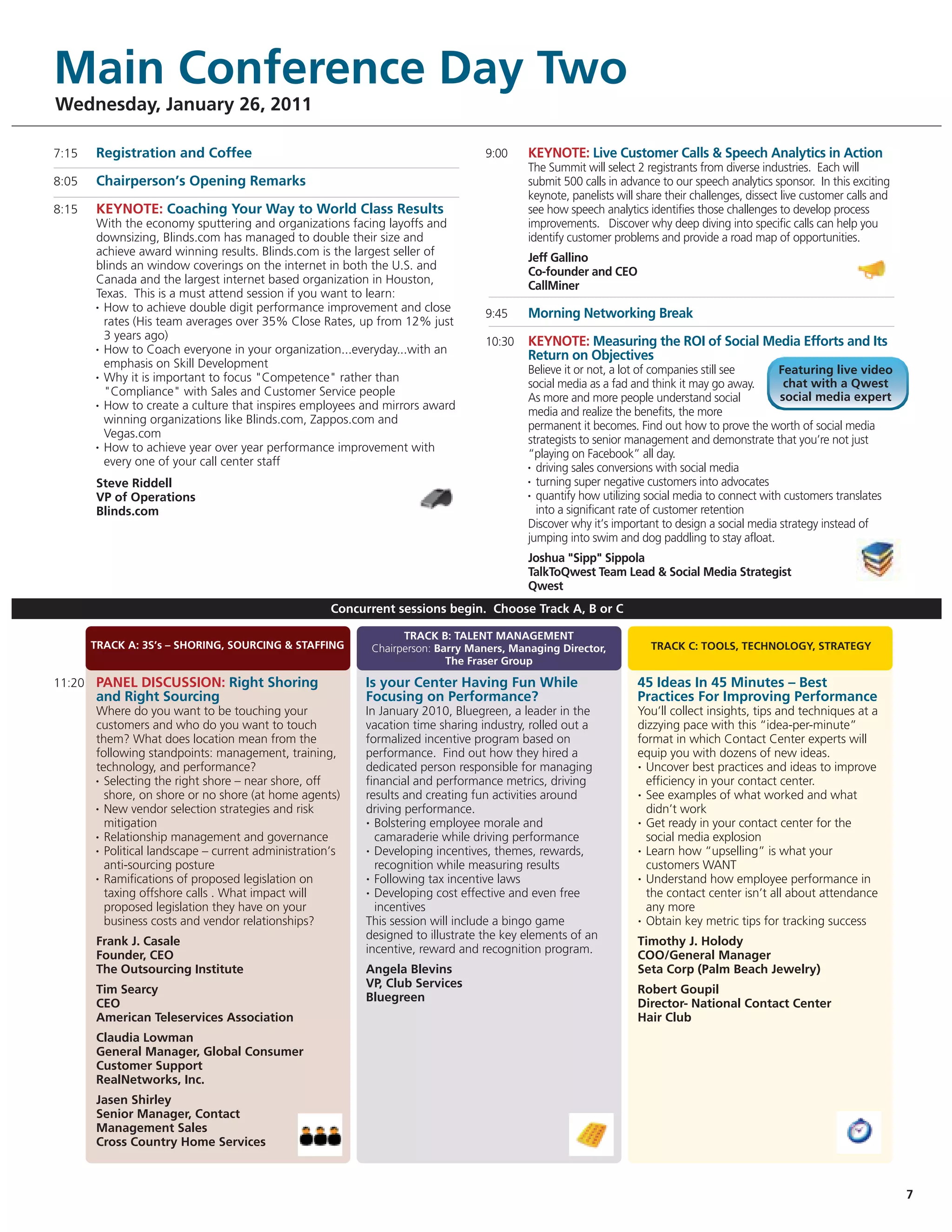 Main Conference Day Two
Wednesday, January 26, 2011

7:15   Registration and Coffee                                                   9:00    KEYNOTE: Live Customer Calls & Speech Analytics in Action
                                                                                         The Summit will select 2 registrants from diverse industries. Each will
8:05   Chairperson’s Opening Remarks                                                     submit 500 calls in advance to our speech analytics sponsor. In this exciting
                                                                                         keynote, panelists will share their challenges, dissect live customer calls and
8:15   KEYNOTE: Coaching Your Way to World Class Results                                 see how speech analytics identifies those challenges to develop process
       With the economy sputtering and organizations facing layoffs and                  improvements. Discover why deep diving into specific calls can help you
       downsizing, Blinds.com has managed to double their size and                       identify customer problems and provide a road map of opportunities.
       achieve award winning results. Blinds.com is the largest seller of
                                                                                         Jeff Gallino
       blinds an window coverings on the internet in both the U.S. and
                                                                                         Co-founder and CEO
       Canada and the largest internet based organization in Houston,
                                                                                         CallMiner
       Texas. This is a must attend session if you want to learn:
       • How to achieve double digit performance improvement and close
                                                                                 9:45    Morning Networking Break
         rates (His team averages over 35% Close Rates, up from 12% just
         3 years ago)
       • How to Coach everyone in your organization...everyday...with an
                                                                                 10:30   KEYNOTE: Measuring the ROI of Social Media Efforts and Its
                                                                                         Return on Objectives
         emphasis on Skill Development                                                   Believe it or not, a lot of companies still see      Featuring live video
       • Why it is important to focus "Competence" rather than
                                                                                         social media as a fad and think it may go away.       chat with a Qwest
         "Compliance" with Sales and Customer Service people                                                                                  social media expert
                                                                                         As more and more people understand social
       • How to create a culture that inspires employees and mirrors award
                                                                                         media and realize the benefits, the more
         winning organizations like Blinds.com, Zappos.com and                           permanent it becomes. Find out how to prove the worth of social media
         Vegas.com                                                                       strategists to senior management and demonstrate that you’re not just
       • How to achieve year over year performance improvement with
                                                                                         “playing on Facebook” all day.
         every one of your call center staff                                             • driving sales conversions with social media

                                                                                         • turning super negative customers into advocates
       Steve Riddell
                                                                                         • quantify how utilizing social media to connect with customers translates
       VP of Operations
       Blinds.com                                                                          into a significant rate of customer retention
                                                                                         Discover why it’s important to design a social media strategy instead of
                                                                                         jumping into swim and dog paddling to stay afloat.
                                                                                         Joshua "Sipp" Sippola
                                                                                         TalkToQwest Team Lead & Social Media Strategist
                                                                                         Qwest
                                                     Concurrent sessions begin. Choose Track A, B or C

                                                                 TRACK B: TALENT MANAGEMENT
       TRACK A: 3S’s – SHORING, SOURCING & STAFFING        Chairperson: Barry Maners, Managing Director,           TRACK C: TOOLS, TECHNOLOGY, STRATEGY
                                                                          The Fraser Group

11:20 PANEL DISCUSSION: Right Shoring                     Is your Center Having Fun While                       45 Ideas In 45 Minutes – Best
       and Right Sourcing                                 Focusing on Performance?                              Practices For Improving Performance
       Where do you want to be touching your              In January 2010, Bluegreen, a leader in the           You’ll collect insights, tips and techniques at a
       customers and who do you want to touch             vacation time sharing industry, rolled out a          dizzying pace with this “idea-per-minute”
       them? What does location mean from the             formalized incentive program based on                 format in which Contact Center experts will
       following standpoints: management, training,       performance. Find out how they hired a                equip you with dozens of new ideas.
       technology, and performance?                       dedicated person responsible for managing             • Uncover best practices and ideas to improve

       • Selecting the right shore – near shore, off      financial and performance metrics, driving              efficiency in your contact center.
         shore, on shore or no shore (at home agents)     results and creating fun activities around            • See examples of what worked and what

       • New vendor selection strategies and risk         driving performance.                                    didn’t work
         mitigation                                       • Bolstering employee morale and                      • Get ready in your contact center for the

       • Relationship management and governance             camaraderie while driving performance                 social media explosion
       • Political landscape – current administration’s   • Developing incentives, themes, rewards,             • Learn how “upselling” is what your

         anti-sourcing posture                              recognition while measuring results                   customers WANT
       • Ramifications of proposed legislation on         • Following tax incentive laws                        • Understand how employee performance in

         taxing offshore calls . What impact will         • Developing cost effective and even free               the contact center isn’t all about attendance
         proposed legislation they have on your             incentives                                            any more
         business costs and vendor relationships?         This session will include a bingo game                • Obtain key metric tips for tracking success


       Frank J. Casale                                    designed to illustrate the key elements of an         Timothy J. Holody
       Founder, CEO                                       incentive, reward and recognition program.            COO/General Manager
       The Outsourcing Institute                          Angela Blevins                                        Seta Corp (Palm Beach Jewelry)
       Tim Searcy                                         VP, Club Services                                     Robert Goupil
       CEO                                                Bluegreen                                             Director- National Contact Center
       American Teleservices Association                                                                        Hair Club
       Claudia Lowman
       General Manager, Global Consumer
       Customer Support
       RealNetworks, Inc.
       Jasen Shirley
       Senior Manager, Contact
       Management Sales
       Cross Country Home Services



                                                                                                                                                                           7
 
