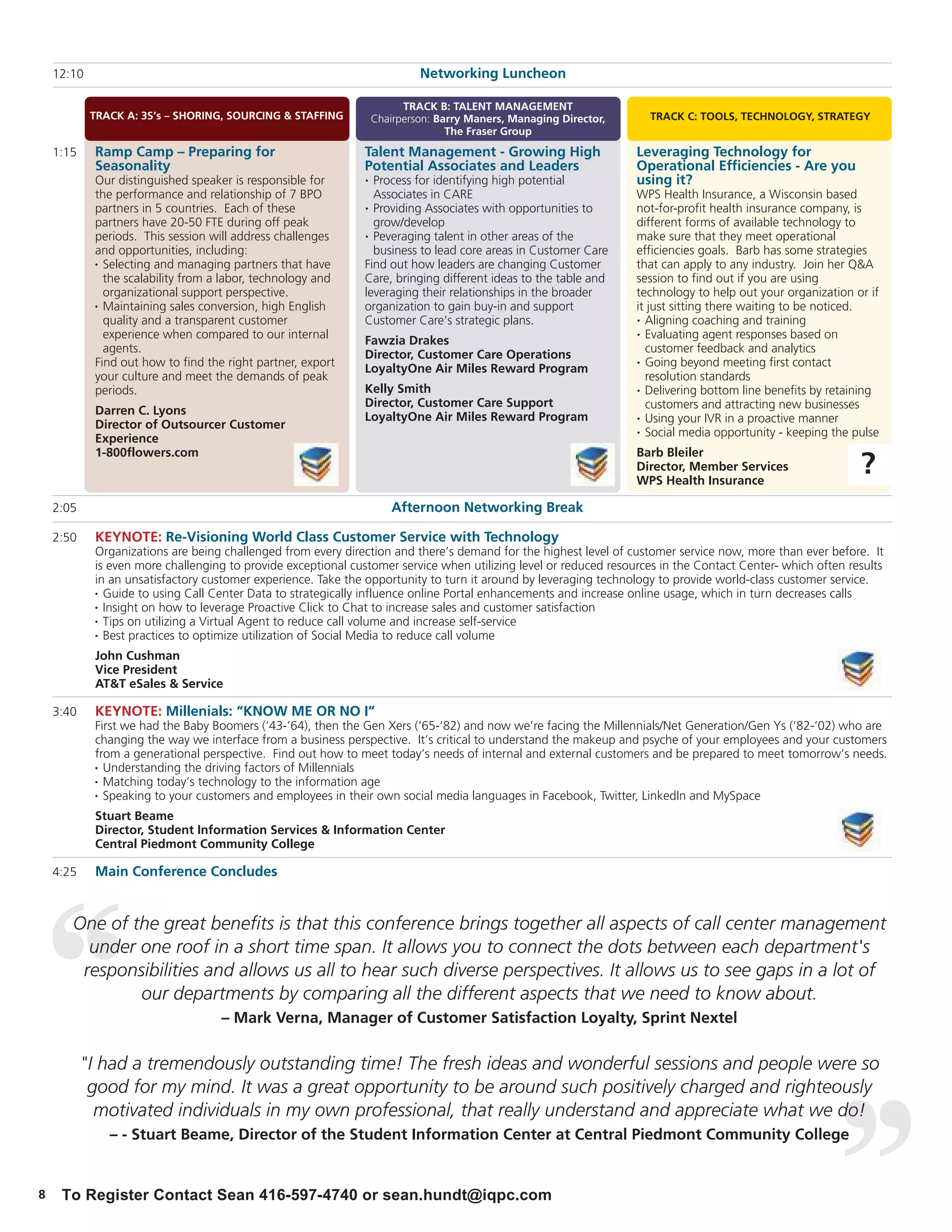 12:10                                                                   Networking Luncheon

                                                                         TRACK B: TALENT MANAGEMENT
            TRACK A: 3S’s – SHORING, SOURCING & STAFFING           Chairperson: Barry Maners, Managing Director,     TRACK C: TOOLS, TECHNOLOGY, STRATEGY
                                                                                  The Fraser Group
    1:15    Ramp Camp – Preparing for                         Talent Management - Growing High                     Leveraging Technology for
            Seasonality                                       Potential Associates and Leaders                     Operational Efficiencies - Are you
            Our distinguished speaker is responsible for       •Process for identifying high potential             using it?
            the performance and relationship of 7 BPO           Associates in CARE                                 WPS Health Insurance, a Wisconsin based
            partners in 5 countries. Each of these            • Providing Associates with opportunities to         not-for-profit health insurance company, is
            partners have 20-50 FTE during off peak             grow/develop                                       different forms of available technology to
            periods. This session will address challenges     • Peveraging talent in other areas of the            make sure that they meet operational
            and opportunities, including:                       business to lead core areas in Customer Care       efficiencies goals. Barb has some strategies
            • Selecting and managing partners that have       Find out how leaders are changing Customer           that can apply to any industry. Join her Q&A
              the scalability from a labor, technology and    Care, bringing different ideas to the table and      session to find out if you are using
              organizational support perspective.             leveraging their relationships in the broader        technology to help out your organization or if
            • Maintaining sales conversion, high English      organization to gain buy-in and support              it just sitting there waiting to be noticed.
              quality and a transparent customer              Customer Care’s strategic plans.                     • Aligning coaching and training

              experience when compared to our internal                                                             • Evaluating agent responses based on
                                                              Fawzia Drakes
              agents.                                                                                                customer feedback and analytics
                                                              Director, Customer Care Operations
            Find out how to find the right partner, export                                                         • Going beyond meeting first contact
                                                              LoyaltyOne Air Miles Reward Program
            your culture and meet the demands of peak                                                                resolution standards
            periods.                                          Kelly Smith                                          • Delivering bottom line benefits by retaining

                                                              Director, Customer Care Support                        customers and attracting new businesses
            Darren C. Lyons
                                                              LoyaltyOne Air Miles Reward Program                  • Using your IVR in a proactive manner
            Director of Outsourcer Customer                                                                        • Social media opportunity - keeping the pulse
            Experience
            1-800flowers.com                                                                                       Barb Bleiler
                                                                                                                   Director, Member Services
                                                                                                                   WPS Health Insurance
                                                                                                                                                             ?
    2:05                                                              Afternoon Networking Break

    2:50    KEYNOTE: Re-Visioning World Class Customer Service with Technology
            Organizations are being challenged from every direction and there’s demand for the highest level of customer service now, more than ever before. It
            is even more challenging to provide exceptional customer service when utilizing level or reduced resources in the Contact Center- which often results
            in an unsatisfactory customer experience. Take the opportunity to turn it around by leveraging technology to provide world-class customer service.
            • Guide to using Call Center Data to strategically influence online Portal enhancements and increase online usage, which in turn decreases calls

            • Insight on how to leverage Proactive Click to Chat to increase sales and customer satisfaction

            • Tips on utilizing a Virtual Agent to reduce call volume and increase self-service

            • Best practices to optimize utilization of Social Media to reduce call volume


            John Cushman
            Vice President
            AT&T eSales & Service

    3:40    KEYNOTE: Millenials: “KNOW ME OR NO I”
            First we had the Baby Boomers (’43-’64), then the Gen Xers (‘65-‘82) and now we’re facing the Millennials/Net Generation/Gen Ys (’82-’02) who are
            changing the way we interface from a business perspective. It’s critical to understand the makeup and psyche of your employees and your customers
            from a generational perspective. Find out how to meet today’s needs of internal and external customers and be prepared to meet tomorrow’s needs.
            • Understanding the driving factors of Millennials

            • Matching today’s technology to the information age

            • Speaking to your customers and employees in their own social media languages in Facebook, Twitter, LinkedIn and MySpace


            Stuart Beame
            Director, Student Information Services & Information Center
            Central Piedmont Community College

    4:25    Main Conference Concludes


       One of the great benefits is that this conference brings together all aspects of call center management
         under one roof in a short time span. It allows you to connect the dots between each department's
        responsibilities and allows us all to hear such diverse perspectives. It allows us to see gaps in a lot of
               our departments by comparing all the different aspects that we need to know about.
                                    – Mark Verna, Manager of Customer Satisfaction Loyalty, Sprint Nextel


           "I had a tremendously outstanding time! The fresh ideas and wonderful sessions and people were so
            good for my mind. It was a great opportunity to be around such positively charged and righteously
             motivated individuals in my own professional, that really understand and appreciate what we do!
               – - Stuart Beame, Director of the Student Information Center at Central Piedmont Community College


8    To Register Contact Sean 416-597-4740 or sean.hundt@iqpc.com
 