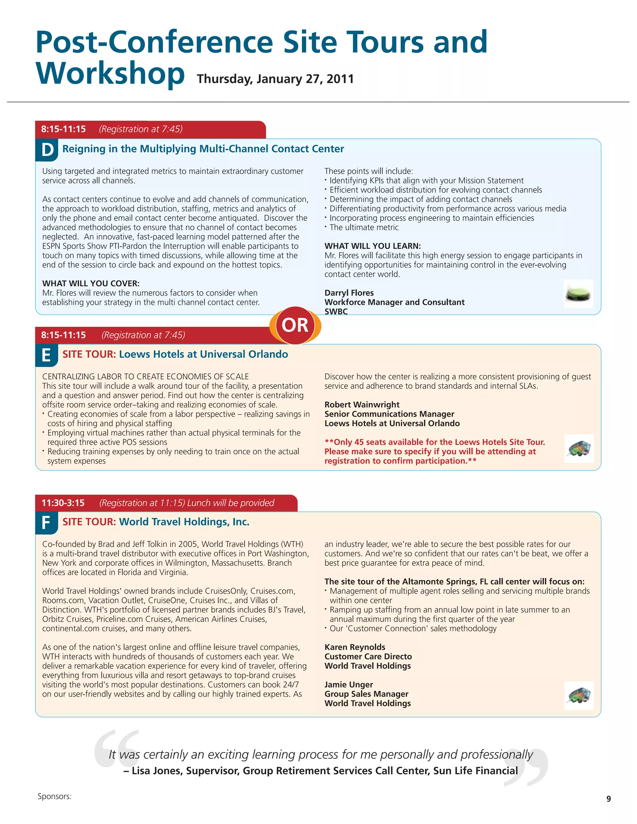 Post-Conference Site Tours and
Workshop                                      Thursday, January 27, 2011


8:15-11:15       (Registration at 7:45)

D     Reigning in the Multiplying Multi-Channel Contact Center

 Using targeted and integrated metrics to maintain extraordinary customer         These points will include:
 service across all channels.                                                     • Identifying KPIs that align with your Mission Statement

                                                                                  • Efficient workload distribution for evolving contact channels

 As contact centers continue to evolve and add channels of communication,         • Determining the impact of adding contact channels

 the approach to workload distribution, staffing, metrics and analytics of        • Differentiating productivity from performance across various media

 only the phone and email contact center become antiquated. Discover the          • Incorporating process engineering to maintain efficiencies

 advanced methodologies to ensure that no channel of contact becomes              • The ultimate metric

 neglected. An innovative, fast-paced learning model patterned after the
 ESPN Sports Show PTI-Pardon the Interruption will enable participants to         WHAT WILL YOU LEARN:
 touch on many topics with timed discussions, while allowing time at the          Mr. Flores will facilitate this high energy session to engage participants in
 end of the session to circle back and expound on the hottest topics.             identifying opportunities for maintaining control in the ever-evolving
                                                                                  contact center world.
 WHAT WILL YOU COVER:
 Mr. Flores will review the numerous factors to consider when                     Darryl Flores
 establishing your strategy in the multi channel contact center.                  Workforce Manager and Consultant
                                                                                  SWBC

8:15-11:15        (Registration at 7:45)
                                                                      OR
E     SITE TOUR: Loews Hotels at Universal Orlando

 CENTRALIZING LABOR TO CREATE ECONOMIES OF SCALE                                  Discover how the center is realizing a more consistent provisioning of guest
 This site tour will include a walk around tour of the facility, a presentation   service and adherence to brand standards and internal SLAs.
 and a question and answer period. Find out how the center is centralizing
 offsite room service order–taking and realizing economies of scale.              Robert Wainwright
 • Creating economies of scale from a labor perspective – realizing savings in    Senior Communications Manager
   costs of hiring and physical staffing                                          Loews Hotels at Universal Orlando
 • Employing virtual machines rather than actual physical terminals for the

   required three active POS sessions                                             **Only 45 seats available for the Loews Hotels Site Tour.
 • Reducing training expenses by only needing to train once on the actual         Please make sure to specify if you will be attending at
   system expenses                                                                registration to confirm participation.**




11:30-3:15       (Registration at 11:15) Lunch will be provided

F     SITE TOUR: World Travel Holdings, Inc.

 Co-founded by Brad and Jeff Tolkin in 2005, World Travel Holdings (WTH)          an industry leader, we're able to secure the best possible rates for our
 is a multi-brand travel distributor with executive offices in Port Washington,   customers. And we're so confident that our rates can't be beat, we offer a
 New York and corporate offices in Wilmington, Massachusetts. Branch              best price guarantee for extra peace of mind.
 offices are located in Florida and Virginia.
                                                                                  The site tour of the Altamonte Springs, FL call center will focus on:
 World Travel Holdings' owned brands include CruisesOnly, Cruises.com,            • Management of multiple agent roles selling and servicing multiple brands

 Rooms.com, Vacation Outlet, CruiseOne, Cruises Inc., and Villas of                 within one center
 Distinction. WTH's portfolio of licensed partner brands includes BJ's Travel,    • Ramping up staffing from an annual low point in late summer to an

 Orbitz Cruises, Priceline.com Cruises, American Airlines Cruises,                  annual maximum during the first quarter of the year
 continental.com cruises, and many others.                                        • Our ‘Customer Connection’ sales methodology




 As one of the nation's largest online and offline leisure travel companies,      Karen Reynolds
 WTH interacts with hundreds of thousands of customers each year. We              Customer Care Directo
 deliver a remarkable vacation experience for every kind of traveler, offering    World Travel Holdings
 everything from luxurious villa and resort getaways to top-brand cruises
 visiting the world's most popular destinations. Customers can book 24/7          Jamie Unger
 on our user-friendly websites and by calling our highly trained experts. As      Group Sales Manager
                                                                                  World Travel Holdings




                    It was certainly an exciting learning process for me personally and professionally
                        – Lisa Jones, Supervisor, Group Retirement Services Call Center, Sun Life Financial

Sponsors:                                                                                                                                                         9
 