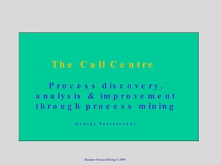 The Call Centre  Process discovery, analysis & improvement through process mining George Varvaressos Business Process Mining © 2009 