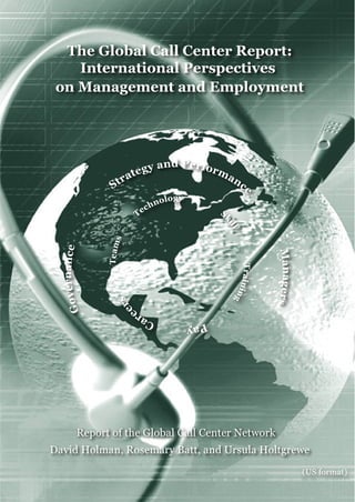 David Holman, Rosemary Batt, and Ursula Holtgrewe
The Global Call Center Report:
International Perspectives
on Management and Employment
Report of the Global Call Center Network
(US format)
PayCare
ers
Teams
Technology
S
kill
Training
Strategy and Performance
Managers
Governance
 