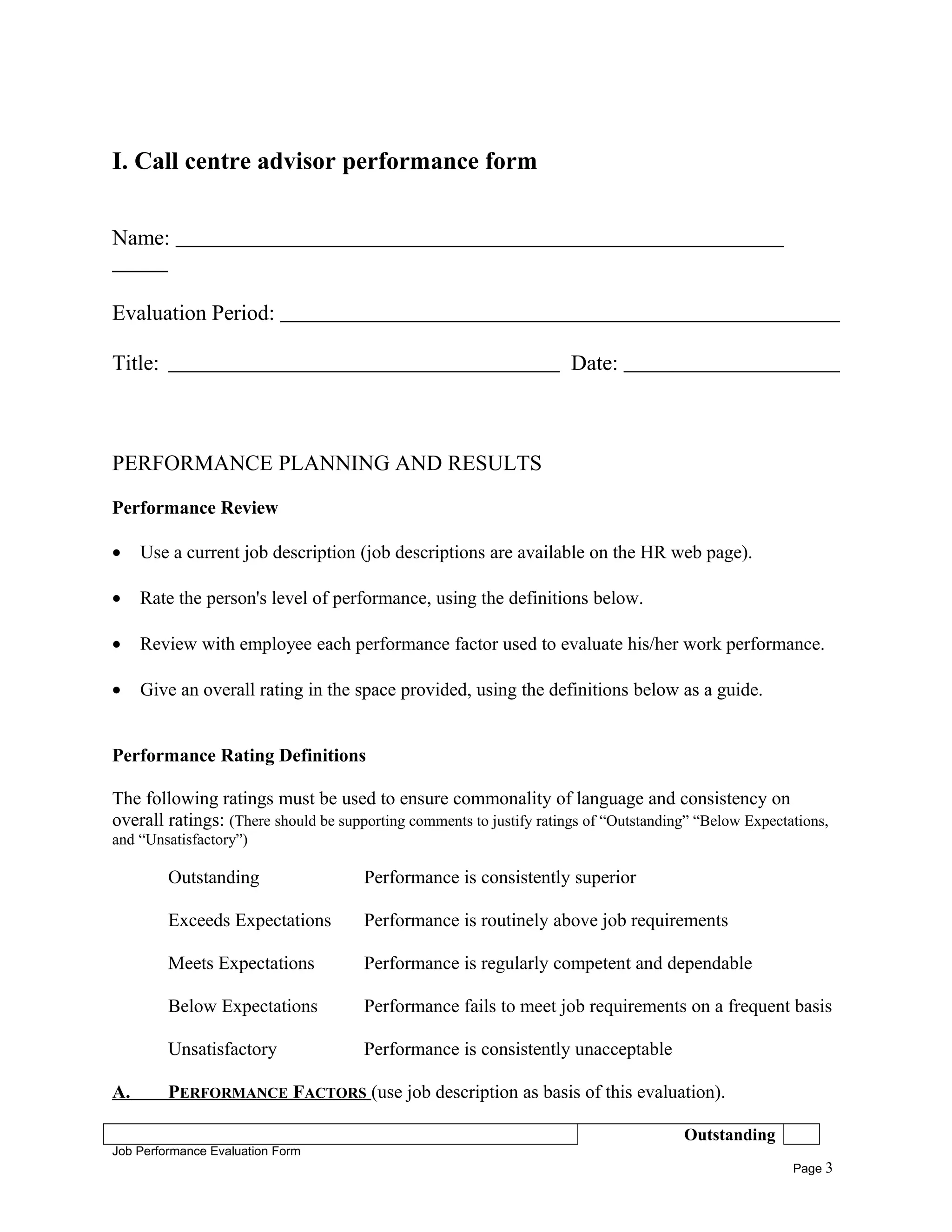 I. Call centre advisor performance form
Name:
Evaluation Period:
Title: Date:
PERFORMANCE PLANNING AND RESULTS
Performance Review
• Use a current job description (job descriptions are available on the HR web page).
• Rate the person's level of performance, using the definitions below.
• Review with employee each performance factor used to evaluate his/her work performance.
• Give an overall rating in the space provided, using the definitions below as a guide.
Performance Rating Definitions
The following ratings must be used to ensure commonality of language and consistency on
overall ratings: (There should be supporting comments to justify ratings of “Outstanding” “Below Expectations,
and “Unsatisfactory”)
Outstanding Performance is consistently superior
Exceeds Expectations Performance is routinely above job requirements
Meets Expectations Performance is regularly competent and dependable
Below Expectations Performance fails to meet job requirements on a frequent basis
Unsatisfactory Performance is consistently unacceptable
A. PERFORMANCE FACTORS (use job description as basis of this evaluation).
Outstanding
Job Performance Evaluation Form
Page 3
 