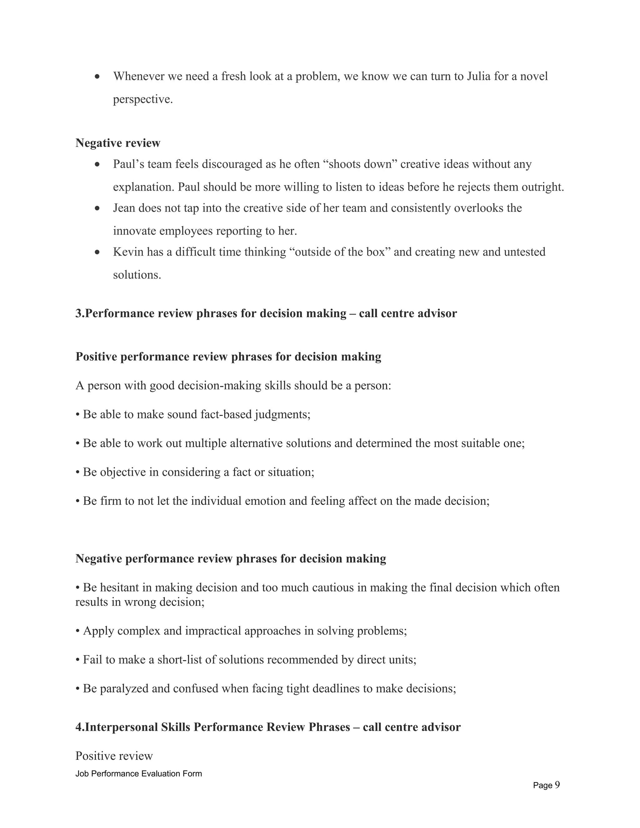 • Whenever we need a fresh look at a problem, we know we can turn to Julia for a novel
perspective.
Negative review
• Paul’s team feels discouraged as he often “shoots down” creative ideas without any
explanation. Paul should be more willing to listen to ideas before he rejects them outright.
• Jean does not tap into the creative side of her team and consistently overlooks the
innovate employees reporting to her.
• Kevin has a difficult time thinking “outside of the box” and creating new and untested
solutions.
3.Performance review phrases for decision making – call centre advisor
Positive performance review phrases for decision making
A person with good decision-making skills should be a person:
• Be able to make sound fact-based judgments;
• Be able to work out multiple alternative solutions and determined the most suitable one;
• Be objective in considering a fact or situation;
• Be firm to not let the individual emotion and feeling affect on the made decision;
Negative performance review phrases for decision making
• Be hesitant in making decision and too much cautious in making the final decision which often
results in wrong decision;
• Apply complex and impractical approaches in solving problems;
• Fail to make a short-list of solutions recommended by direct units;
• Be paralyzed and confused when facing tight deadlines to make decisions;
4.Interpersonal Skills Performance Review Phrases – call centre advisor
Positive review
Job Performance Evaluation Form
Page 9
 