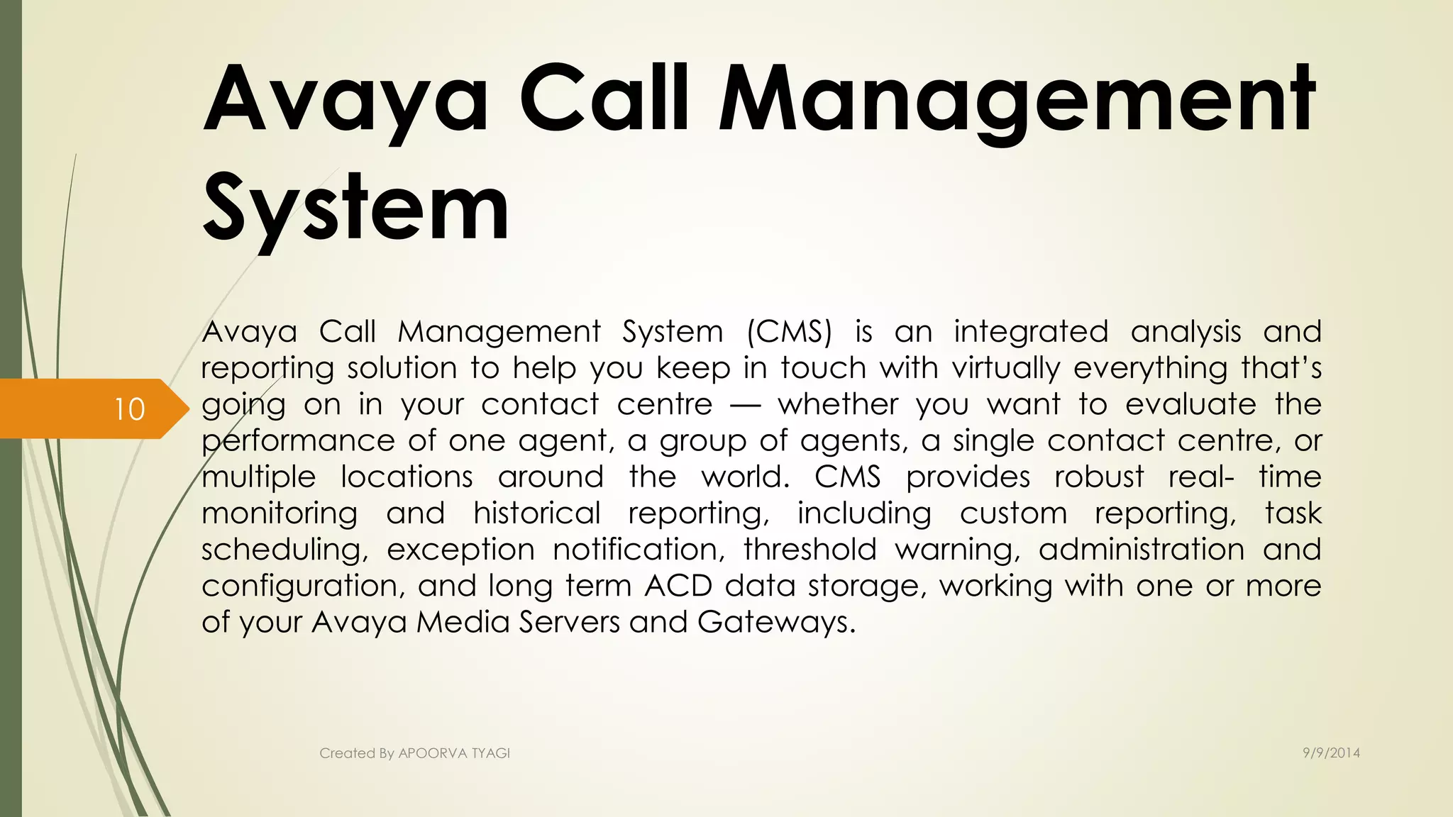 Avaya Call Management 
System 
Avaya Call Management System (CMS) is an integrated analysis and 
reporting solution to help you keep in touch with virtually everything that’s 
going on in your contact centre — whether you want to evaluate the 
performance of one agent, a group of agents, a single contact centre, or 
multiple locations around the world. CMS provides robust real- time 
monitoring and historical reporting, including custom reporting, task 
scheduling, exception notification, threshold warning, administration and 
configuration, and long term ACD data storage, working with one or more 
of your Avaya Media Servers and Gateways. 
Created By APOORVA TYAGI 9/9/2014 
10 
 