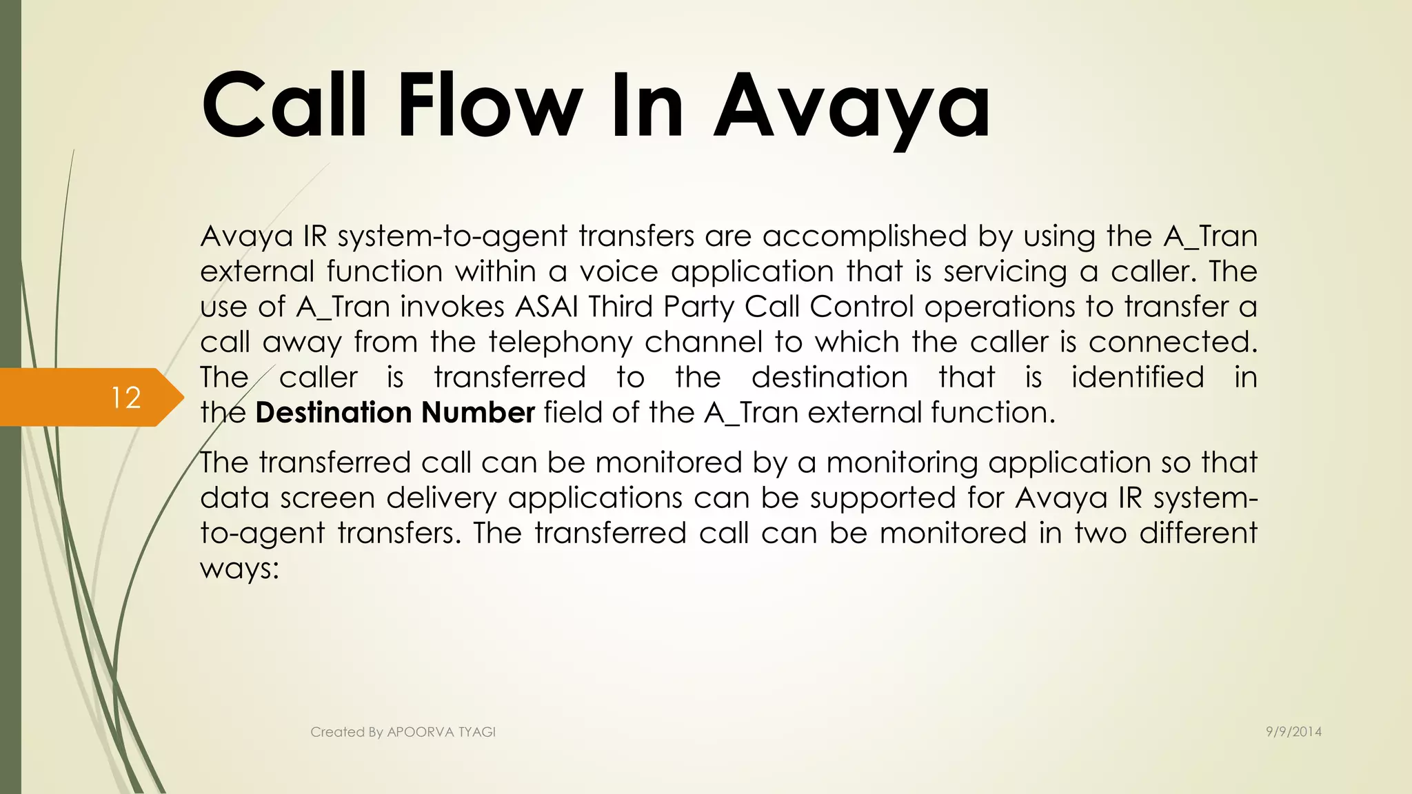 Call Flow In Avaya 
Avaya IR system-to-agent transfers are accomplished by using the A_Tran 
external function within a voice application that is servicing a caller. The 
use of A_Tran invokes ASAI Third Party Call Control operations to transfer a 
call away from the telephony channel to which the caller is connected. 
The caller is transferred to the destination that is identified in 
the Destination Number field of the A_Tran external function. 
The transferred call can be monitored by a monitoring application so that 
data screen delivery applications can be supported for Avaya IR system-to- 
agent transfers. The transferred call can be monitored in two different 
ways: 
Created By APOORVA TYAGI 9/9/2014 
12 
 