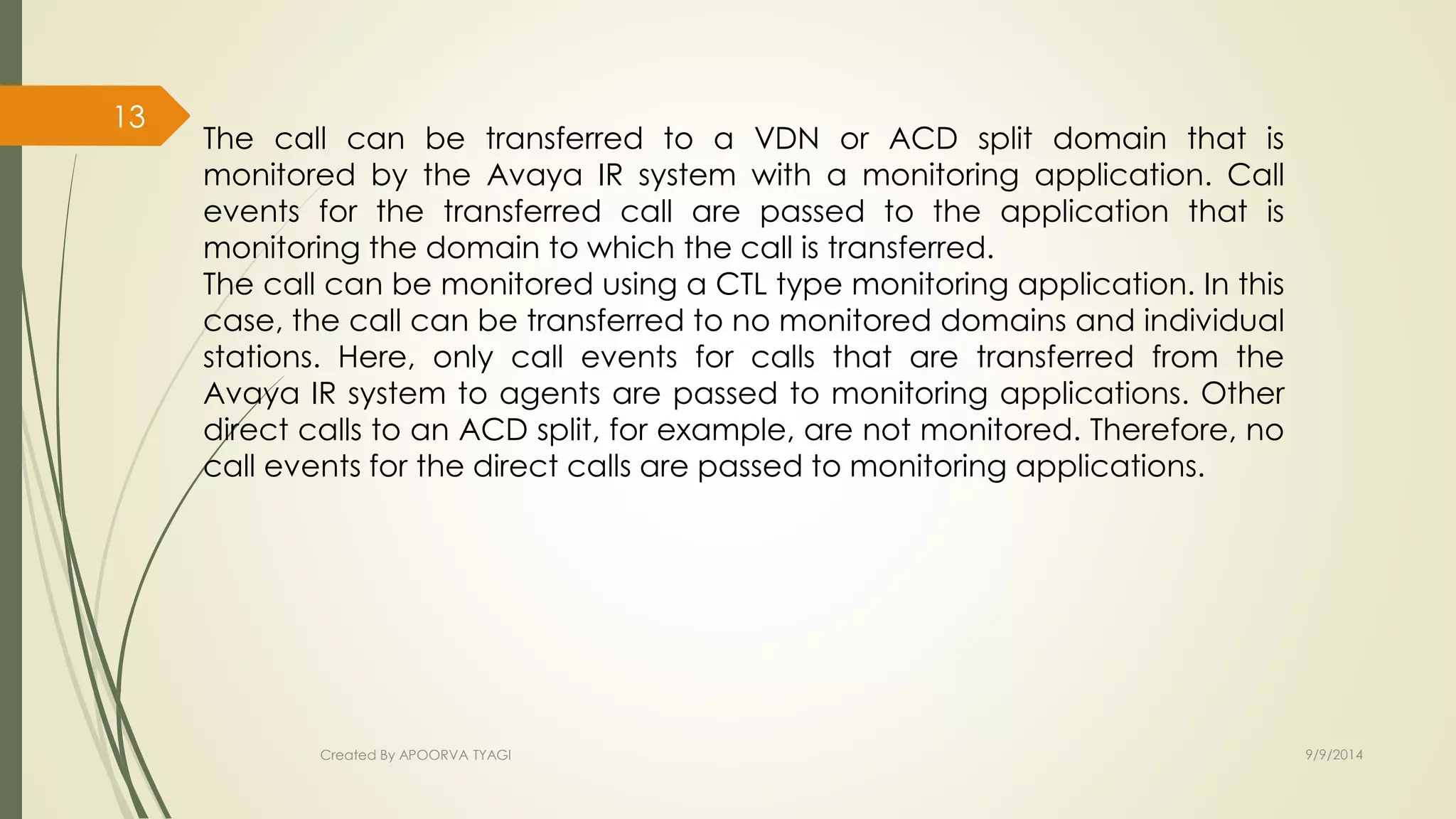 The call can be transferred to a VDN or ACD split domain that is 
monitored by the Avaya IR system with a monitoring application. Call 
events for the transferred call are passed to the application that is 
monitoring the domain to which the call is transferred. 
The call can be monitored using a CTL type monitoring application. In this 
case, the call can be transferred to no monitored domains and individual 
stations. Here, only call events for calls that are transferred from the 
Avaya IR system to agents are passed to monitoring applications. Other 
direct calls to an ACD split, for example, are not monitored. Therefore, no 
call events for the direct calls are passed to monitoring applications. 
Created By APOORVA TYAGI 9/9/2014 
13 
 