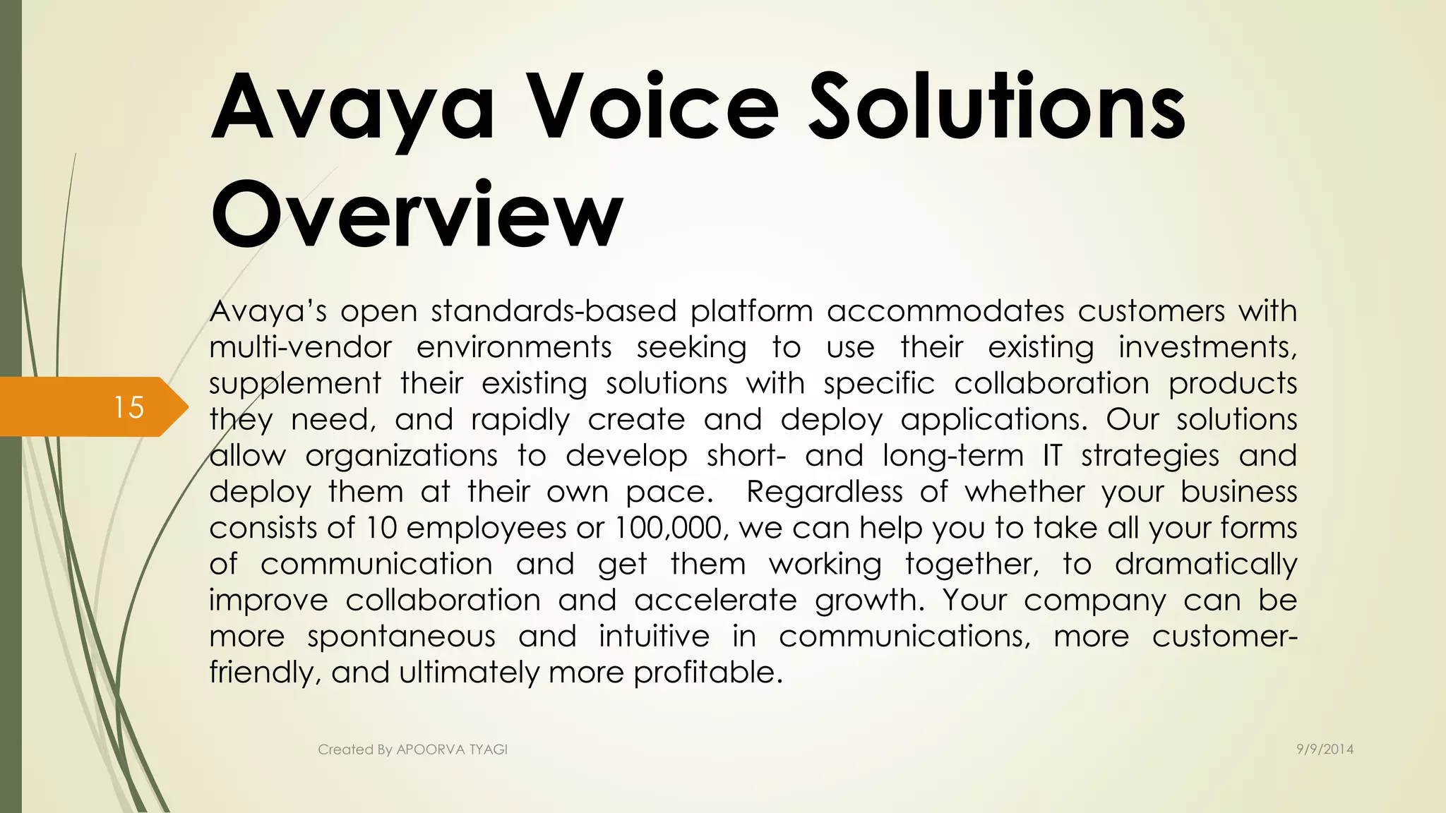 Avaya Voice Solutions 
Overview 
Avaya’s open standards-based platform accommodates customers with 
multi-vendor environments seeking to use their existing investments, 
supplement their existing solutions with specific collaboration products 
they need, and rapidly create and deploy applications. Our solutions 
allow organizations to develop short- and long-term IT strategies and 
deploy them at their own pace. Regardless of whether your business 
consists of 10 employees or 100,000, we can help you to take all your forms 
of communication and get them working together, to dramatically 
improve collaboration and accelerate growth. Your company can be 
more spontaneous and intuitive in communications, more customer-friendly, 
and ultimately more profitable. 
Created By APOORVA TYAGI 9/9/2014 
15 
 
