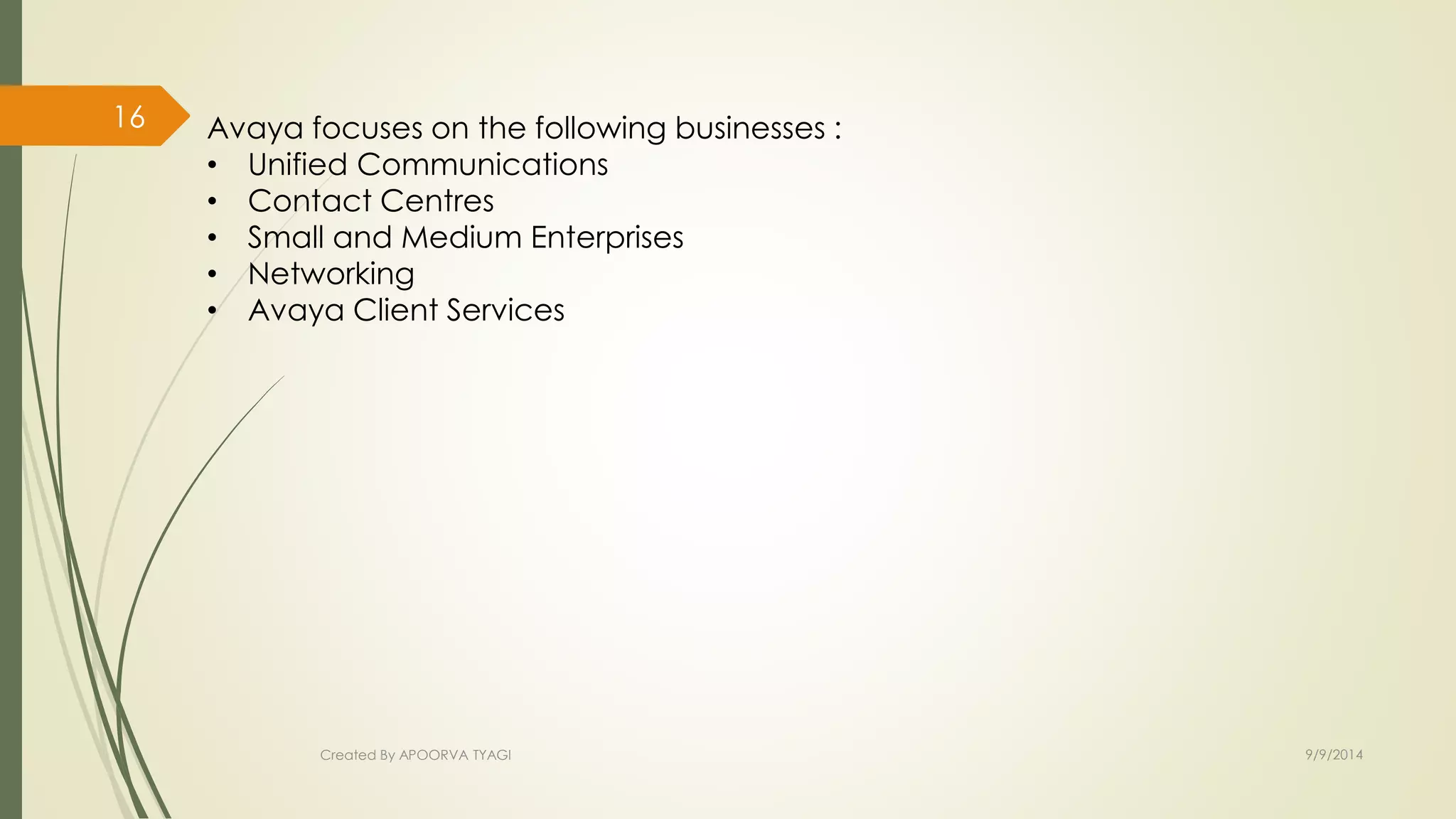 Avaya focuses on the following businesses : 
• Unified Communications 
• Contact Centres 
• Small and Medium Enterprises 
• Networking 
• Avaya Client Services 
Created By APOORVA TYAGI 9/9/2014 
16 
 