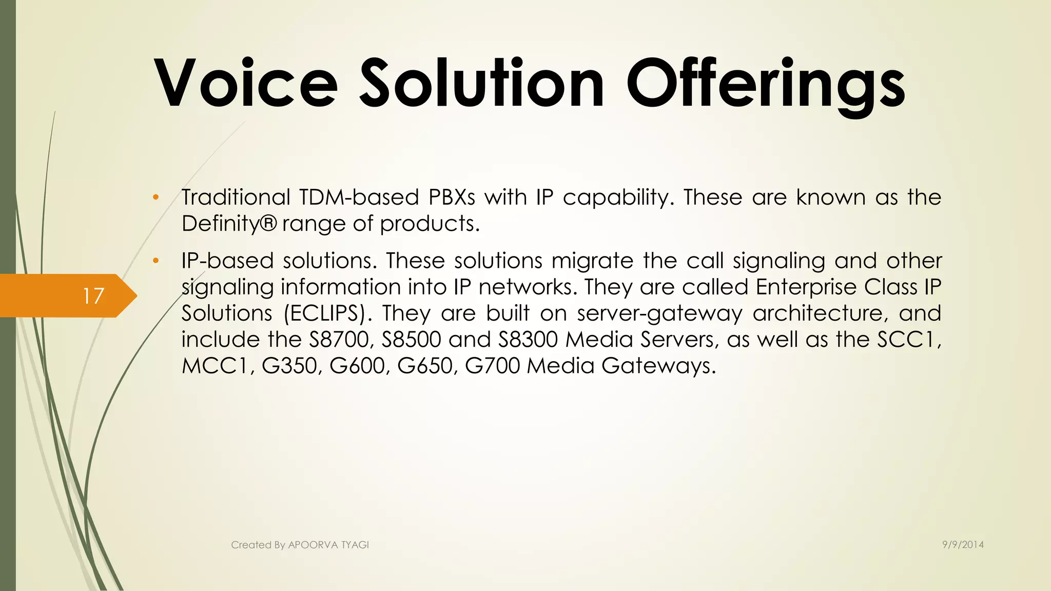 Voice Solution Offerings 
• Traditional TDM-based PBXs with IP capability. These are known as the 
Definity® range of products. 
• IP-based solutions. These solutions migrate the call signaling and other 
signaling information into IP networks. They are called Enterprise Class IP 
Solutions (ECLIPS). They are built on server-gateway architecture, and 
include the S8700, S8500 and S8300 Media Servers, as well as the SCC1, 
MCC1, G350, G600, G650, G700 Media Gateways. 
Created By APOORVA TYAGI 9/9/2014 
17 
 