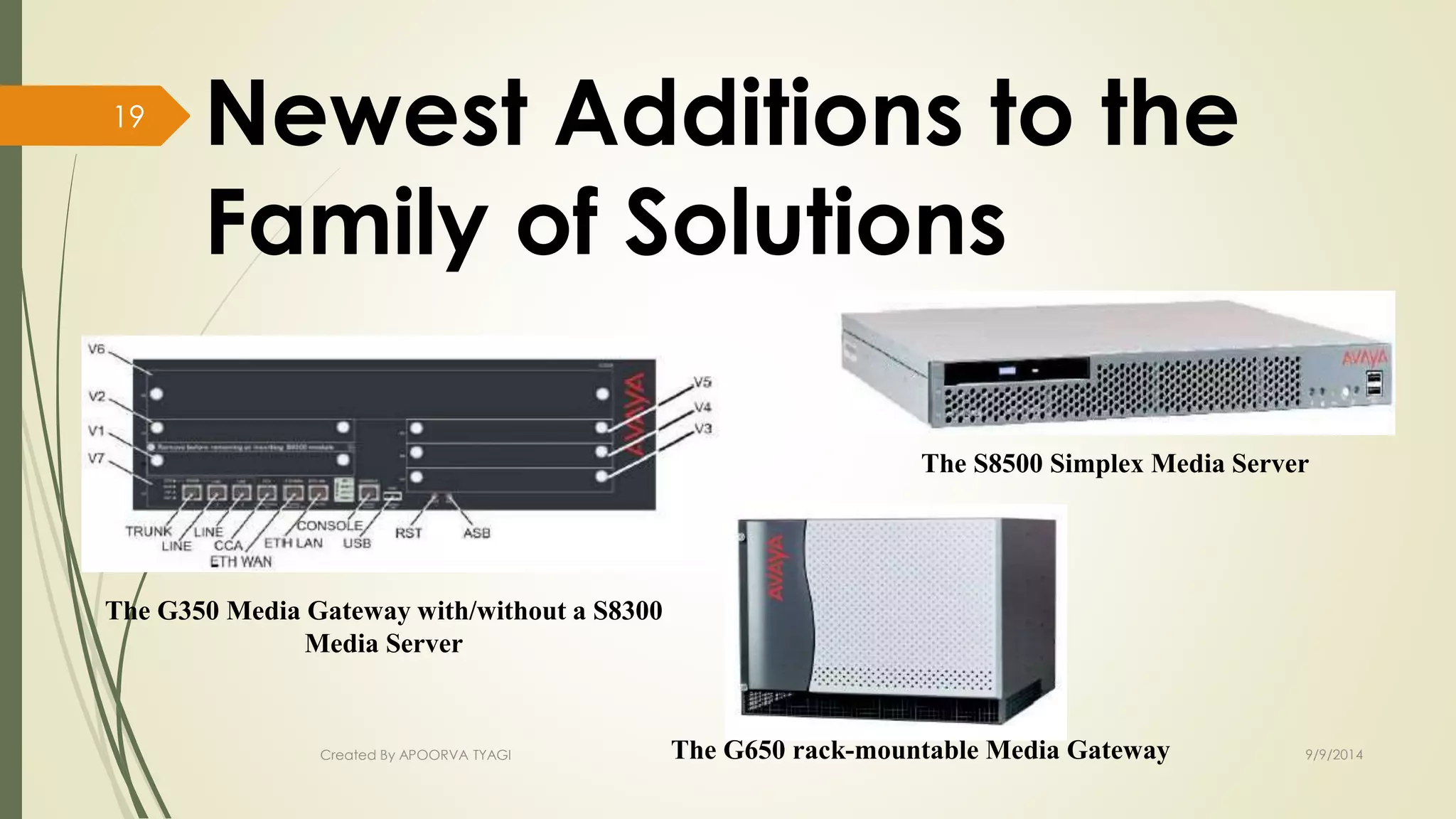 Newest Additions to the 
Family of Solutions 
The G350 Media Gateway with/without a S8300 
Media Server 
The S8500 Simplex Media Server 
Created By APOORVA TYAGI The G650 rack-mountable Media Gateway 9/9/2014 
19 
 