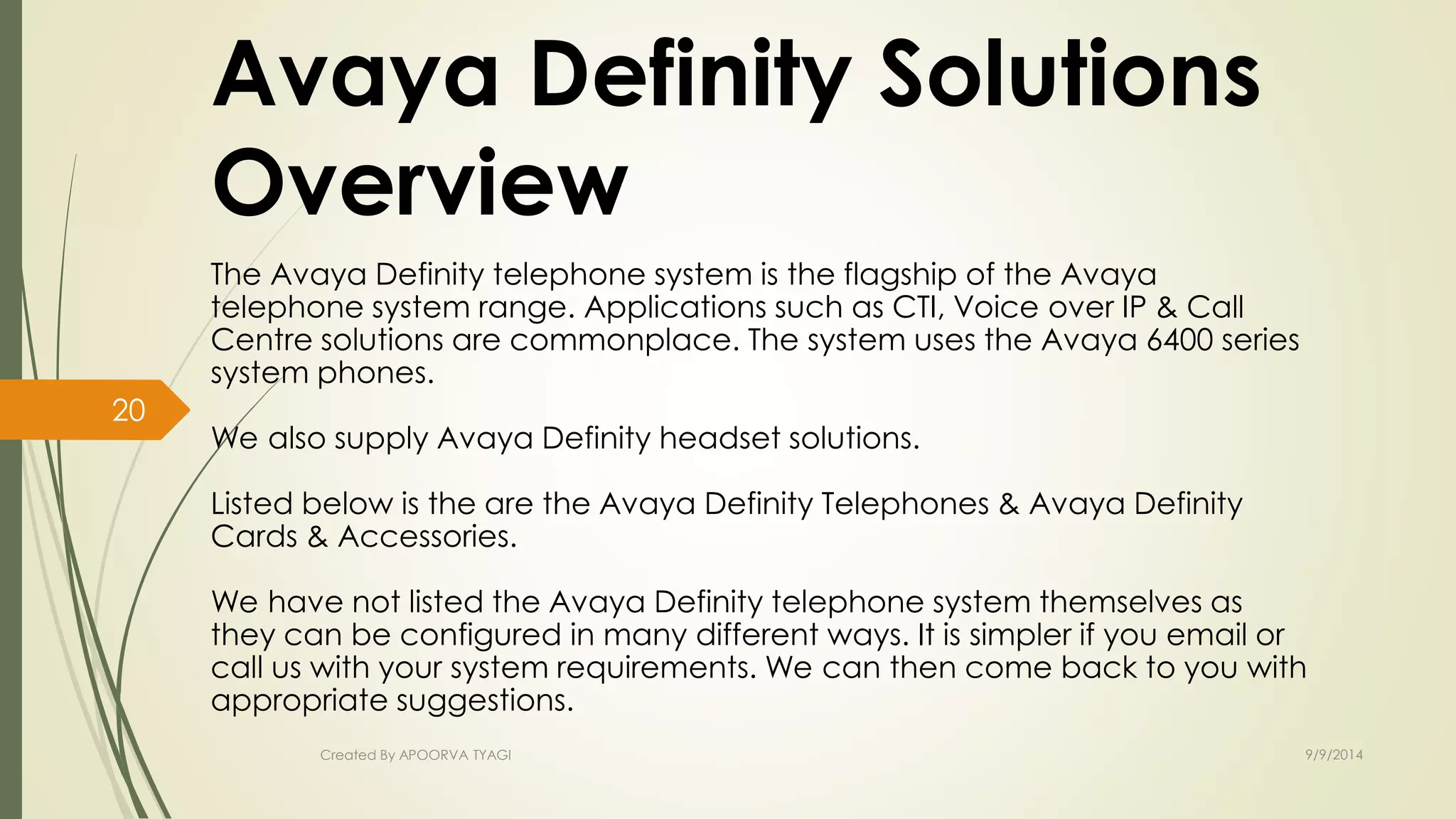 Avaya Definity Solutions 
Overview 
The Avaya Definity telephone system is the flagship of the Avaya 
telephone system range. Applications such as CTI, Voice over IP & Call 
Centre solutions are commonplace. The system uses the Avaya 6400 series 
system phones. 
We also supply Avaya Definity headset solutions. 
Listed below is the are the Avaya Definity Telephones & Avaya Definity 
Cards & Accessories. 
We have not listed the Avaya Definity telephone system themselves as 
they can be configured in many different ways. It is simpler if you email or 
call us with your system requirements. We can then come back to you with 
appropriate suggestions. 
Created By APOORVA TYAGI 9/9/2014 
20 
 