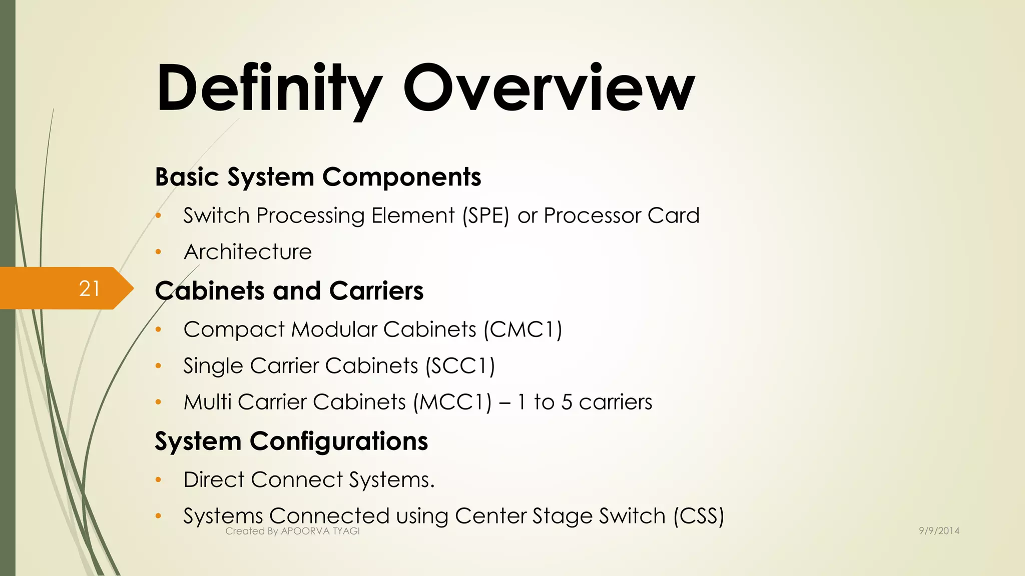Definity Overview 
Basic System Components 
• Switch Processing Element (SPE) or Processor Card 
• Architecture 
Cabinets and Carriers 
• Compact Modular Cabinets (CMC1) 
• Single Carrier Cabinets (SCC1) 
• Multi Carrier Cabinets (MCC1) – 1 to 5 carriers 
System Configurations 
• Direct Connect Systems. 
• Systems Connected using Center Stage Switch (CSS) 
Created By APOORVA TYAGI 9/9/2014 
21 
 