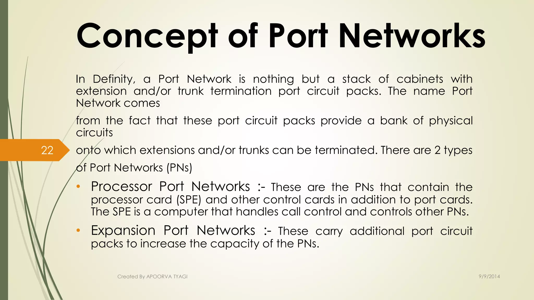 Concept of Port Networks 
In Definity, a Port Network is nothing but a stack of cabinets with 
extension and/or trunk termination port circuit packs. The name Port 
Network comes 
from the fact that these port circuit packs provide a bank of physical 
circuits 
onto which extensions and/or trunks can be terminated. There are 2 types 
of Port Networks (PNs) 
• Processor Port Networks :- These are the PNs that contain the 
processor card (SPE) and other control cards in addition to port cards. 
The SPE is a computer that handles call control and controls other PNs. 
• Expansion Port Networks :- These carry additional port circuit 
packs to increase the capacity of the PNs. 
Created By APOORVA TYAGI 9/9/2014 
22 
 