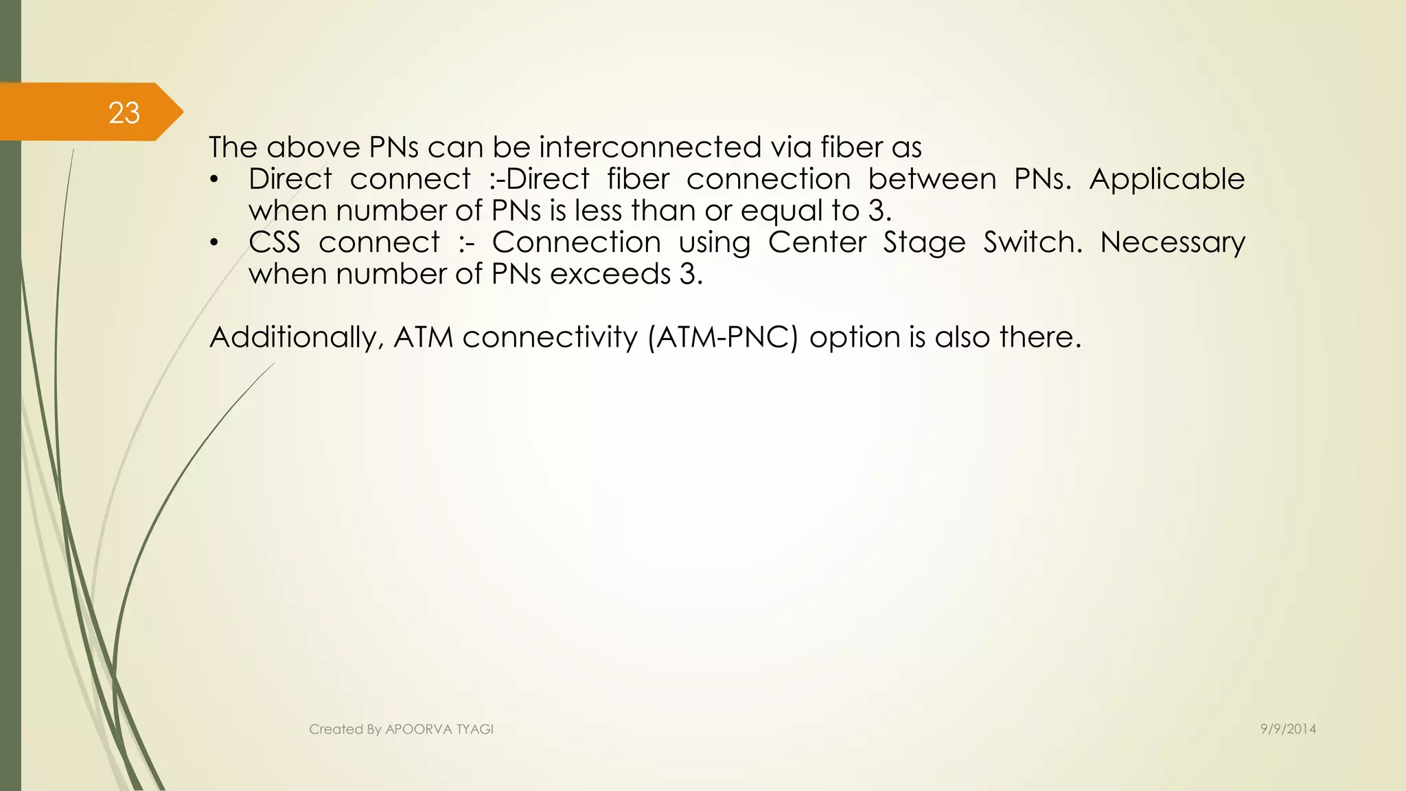 The above PNs can be interconnected via fiber as 
• Direct connect :-Direct fiber connection between PNs. Applicable 
when number of PNs is less than or equal to 3. 
• CSS connect :- Connection using Center Stage Switch. Necessary 
when number of PNs exceeds 3. 
Additionally, ATM connectivity (ATM-PNC) option is also there. 
Created By APOORVA TYAGI 9/9/2014 
23 
 