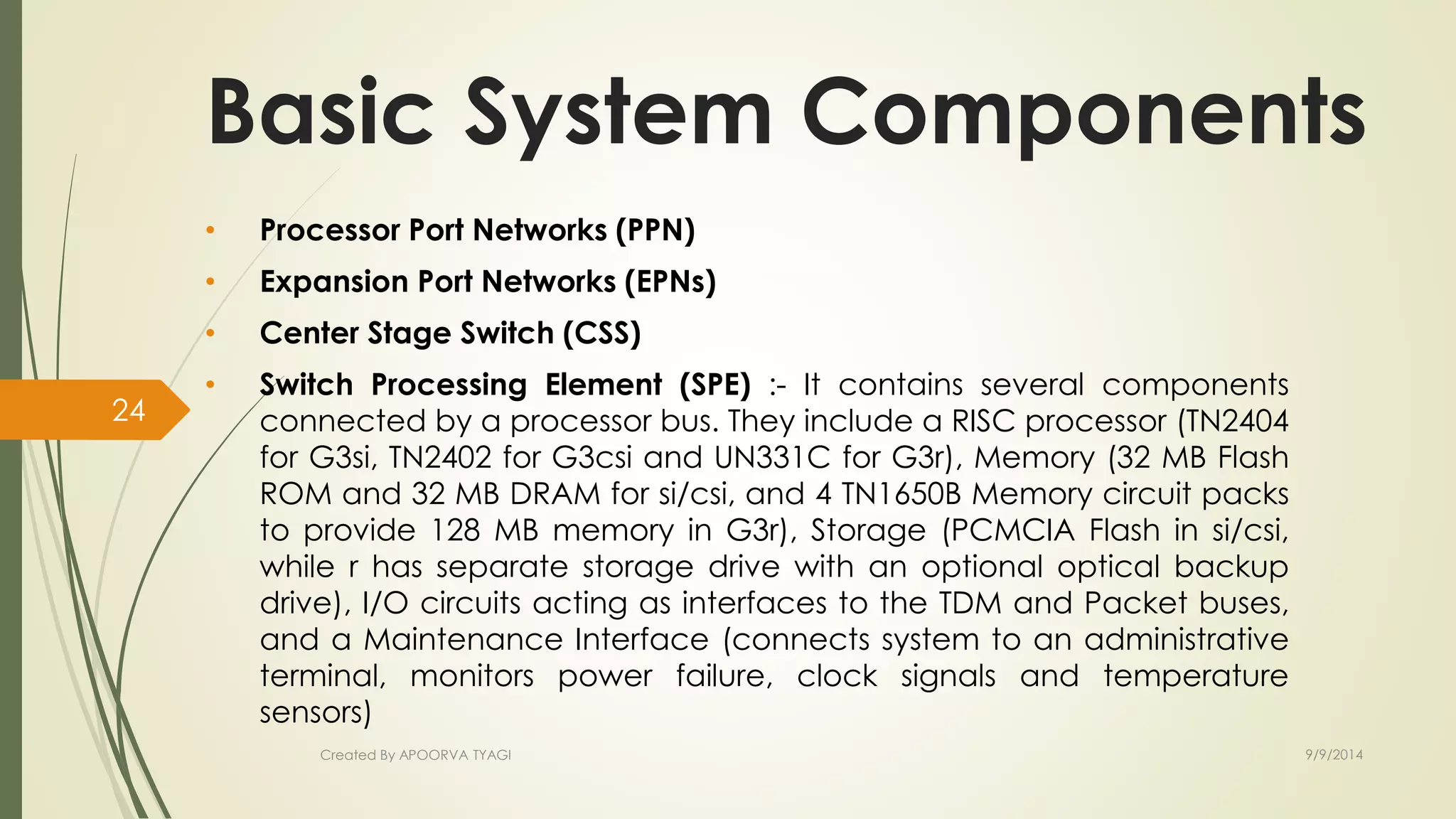 Basic System Components 
• Processor Port Networks (PPN) 
• Expansion Port Networks (EPNs) 
• Center Stage Switch (CSS) 
• Switch Processing Element (SPE) :- It contains several components 
connected by a processor bus. They include a RISC processor (TN2404 
for G3si, TN2402 for G3csi and UN331C for G3r), Memory (32 MB Flash 
ROM and 32 MB DRAM for si/csi, and 4 TN1650B Memory circuit packs 
to provide 128 MB memory in G3r), Storage (PCMCIA Flash in si/csi, 
while r has separate storage drive with an optional optical backup 
drive), I/O circuits acting as interfaces to the TDM and Packet buses, 
and a Maintenance Interface (connects system to an administrative 
terminal, monitors power failure, clock signals and temperature 
sensors) 
Created By APOORVA TYAGI 9/9/2014 
24 
 