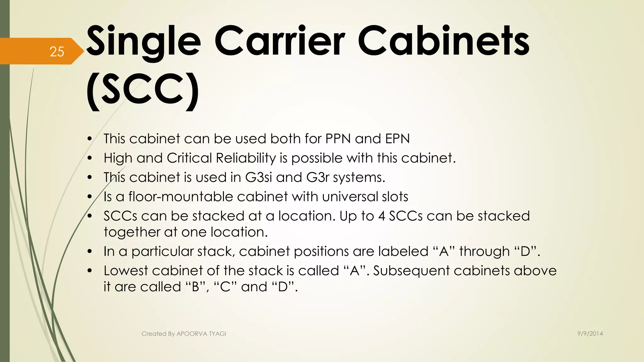 Single Carrier Cabinets 
(SCC) 
• This cabinet can be used both for PPN and EPN 
• High and Critical Reliability is possible with this cabinet. 
• This cabinet is used in G3si and G3r systems. 
• Is a floor-mountable cabinet with universal slots 
• SCCs can be stacked at a location. Up to 4 SCCs can be stacked 
together at one location. 
• In a particular stack, cabinet positions are labeled “A” through “D”. 
• Lowest cabinet of the stack is called “A”. Subsequent cabinets above 
it are called “B”, “C” and “D”. 
Created By APOORVA TYAGI 9/9/2014 
25 
 
