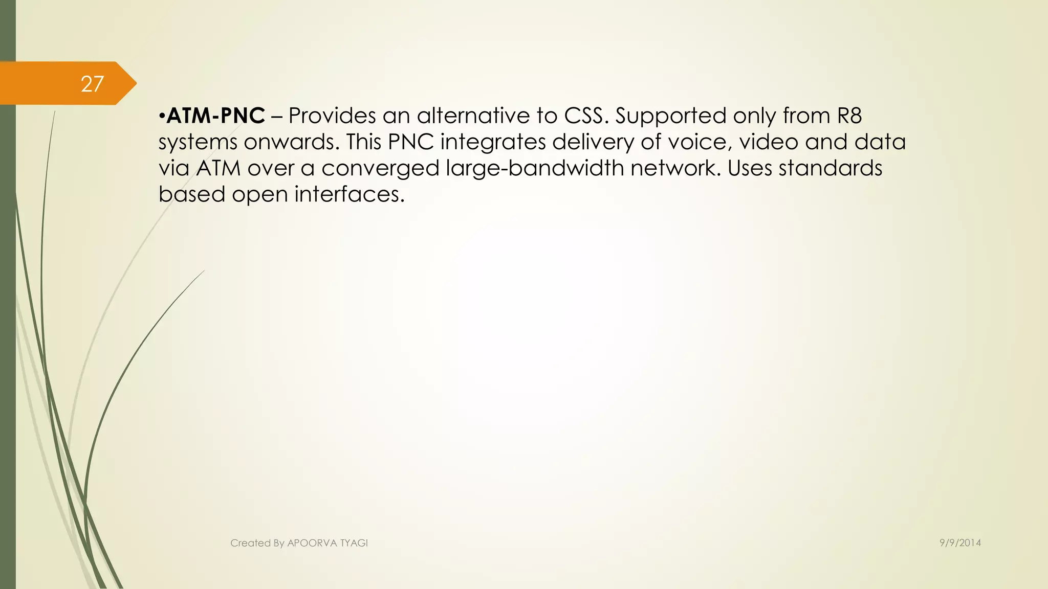 – Provides an alternative to CSS. Supported only from R8 
systems onwards. This PNC integrates delivery of voice, video and data 
via ATM over a converged large-bandwidth network. Uses standards 
based open interfaces. 
Created By APOORVA TYAGI 9/9/2014 
27 
 