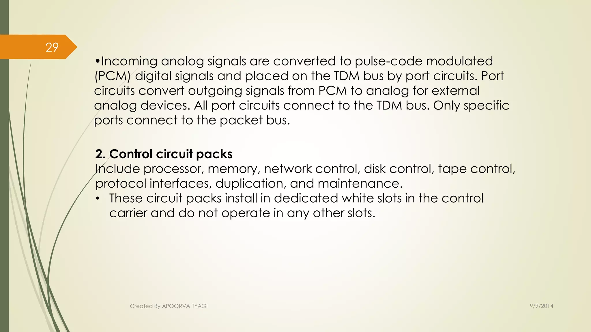 •Incoming analog signals are converted to pulse-code modulated 
(PCM) digital signals and placed on the TDM bus by port circuits. Port 
circuits convert outgoing signals from PCM to analog for external 
analog devices. All port circuits connect to the TDM bus. Only specific 
ports connect to the packet bus. 
2. Control circuit packs 
Include processor, memory, network control, disk control, tape control, 
protocol interfaces, duplication, and maintenance. 
• These circuit packs install in dedicated white slots in the control 
carrier and do not operate in any other slots. 
Created By APOORVA TYAGI 9/9/2014 
29 
 