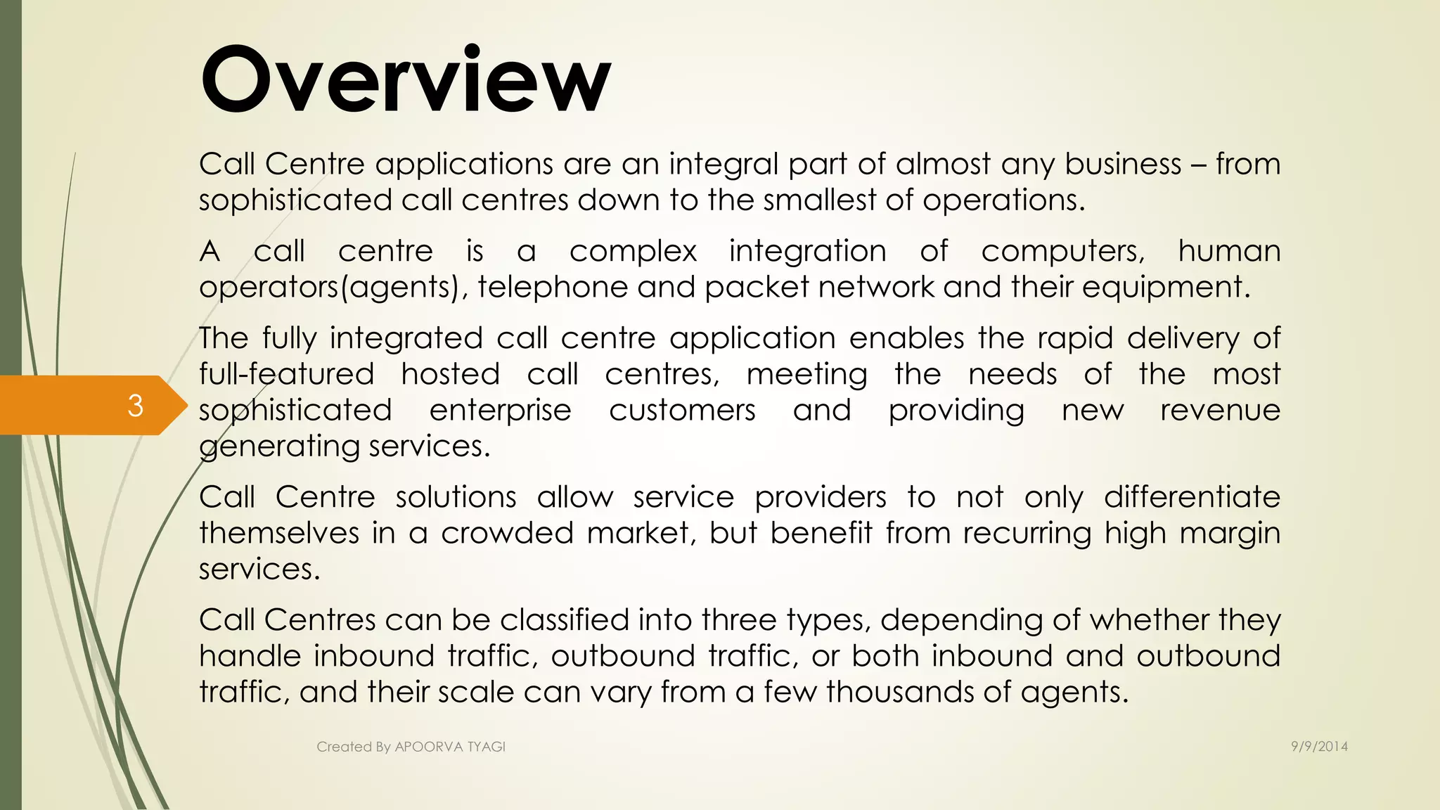 Overview 
Call Centre applications are an integral part of almost any business – from 
sophisticated call centres down to the smallest of operations. 
A call centre is a complex integration of computers, human 
operators(agents), telephone and packet network and their equipment. 
The fully integrated call centre application enables the rapid delivery of 
full-featured hosted call centres, meeting the needs of the most 
sophisticated enterprise customers and providing new revenue 
generating services. 
Call Centre solutions allow service providers to not only differentiate 
themselves in a crowded market, but benefit from recurring high margin 
services. 
Call Centres can be classified into three types, depending of whether they 
handle inbound traffic, outbound traffic, or both inbound and outbound 
traffic, and their scale can vary from a few thousands of agents. 
Created By APOORVA TYAGI 9/9/2014 
3 
 