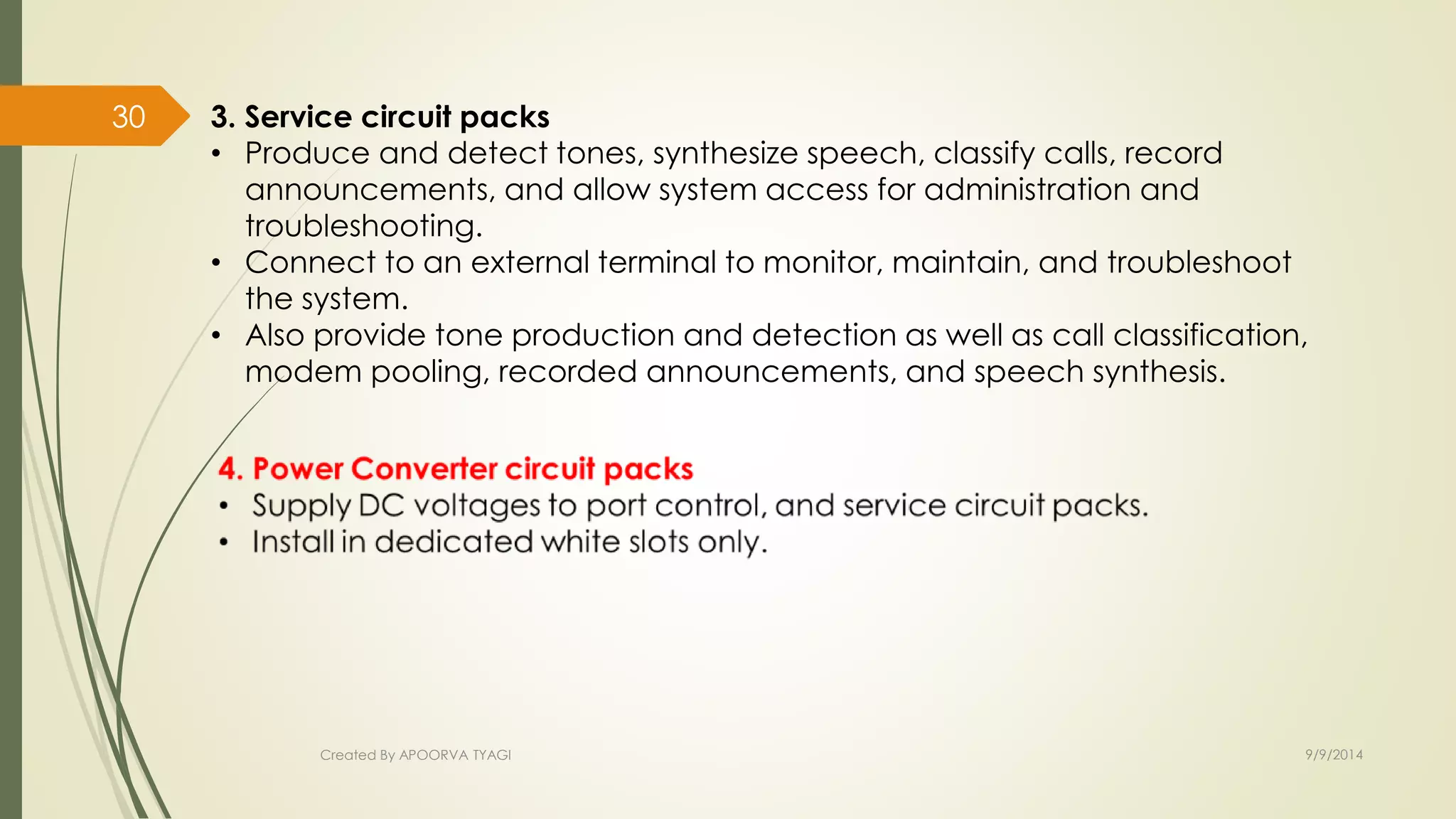3. Service circuit packs 
• Produce and detect tones, synthesize speech, classify calls, record 
announcements, and allow system access for administration and 
troubleshooting. 
• Connect to an external terminal to monitor, maintain, and troubleshoot 
the system. 
• Also provide tone production and detection as well as call classification, 
modem pooling, recorded announcements, and speech synthesis. 
Created By APOORVA TYAGI 9/9/2014 
30 
 