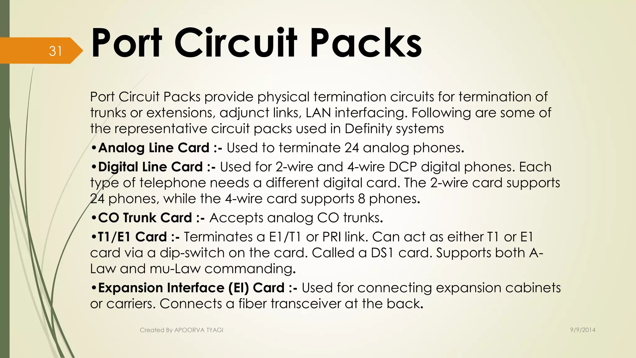Port Circuit Packs provide physical termination circuits for termination of 
trunks or extensions, adjunct links, LAN interfacing. Following are some of 
the representative circuit packs used in Definity systems 
•Analog Line Card :- Used to terminate 24 analog phones. 
•Digital Line Card :- Used for 2-wire and 4-wire DCP digital phones. Each 
type of telephone needs a different digital card. The 2-wire card supports 
24 phones, while the 4-wire card supports 8 phones. 
•CO Trunk Card :- Accepts analog CO trunks. 
•T1/E1 Card :- Terminates a E1/T1 or PRI link. Can act as either T1 or E1 
card via a dip-switch on the card. Called a DS1 card. Supports both A-Law 
and mu-Law commanding. 
•Expansion Interface (EI) Card :- Used for connecting expansion cabinets 
or carriers. Connects a fiber transceiver at the back. 
Created By APOORVA TYAGI 9/9/2014 
31 
 