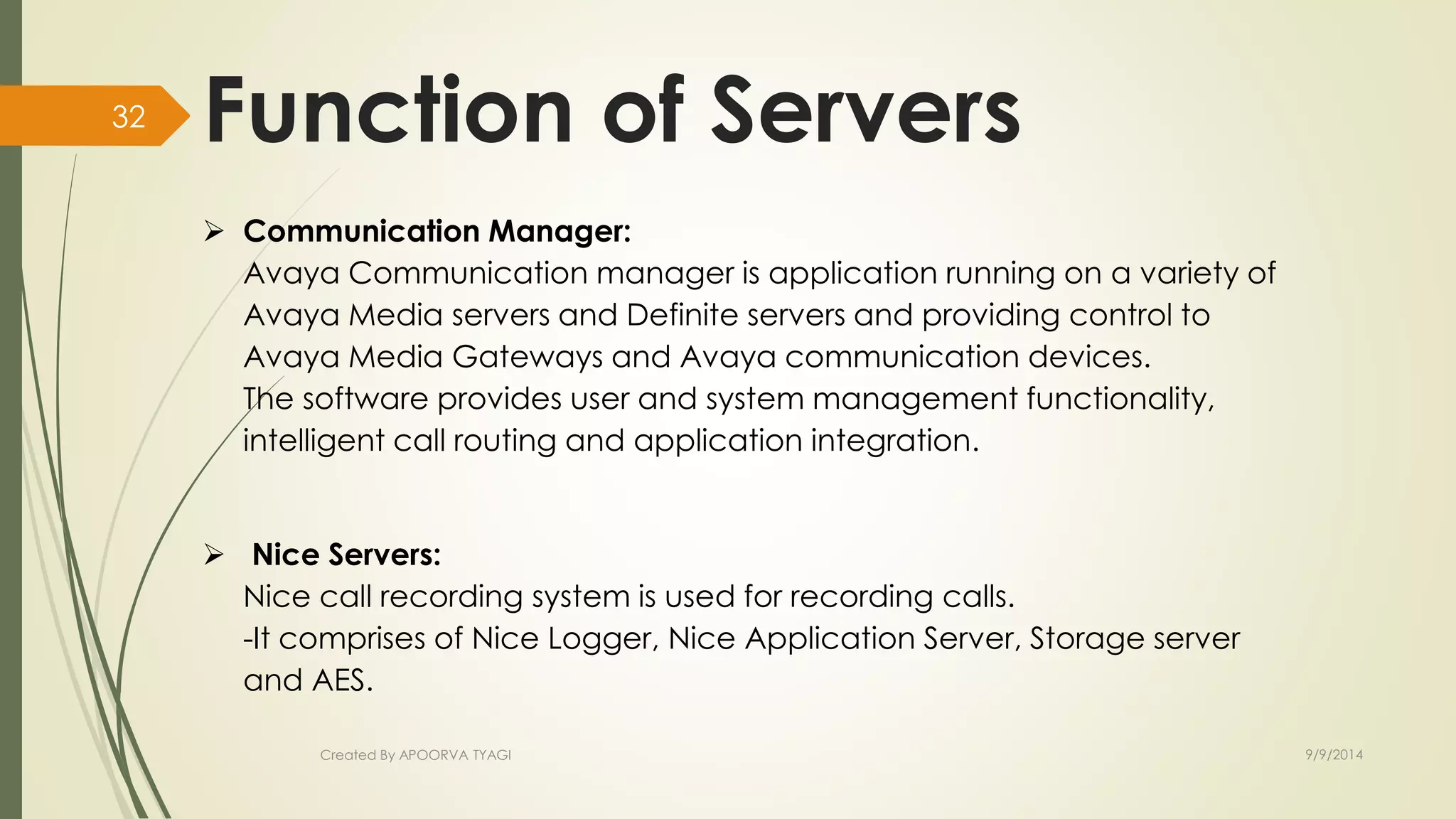 Function of Servers 
 Communication Manager: 
Avaya Communication manager is application running on a variety of 
Avaya Media servers and Definite servers and providing control to 
Avaya Media Gateways and Avaya communication devices. 
The software provides user and system management functionality, 
intelligent call routing and application integration. 
 Nice Servers: 
Nice call recording system is used for recording calls. 
-It comprises of Nice Logger, Nice Application Server, Storage server 
and AES. 
Created By APOORVA TYAGI 9/9/2014 
32 
 