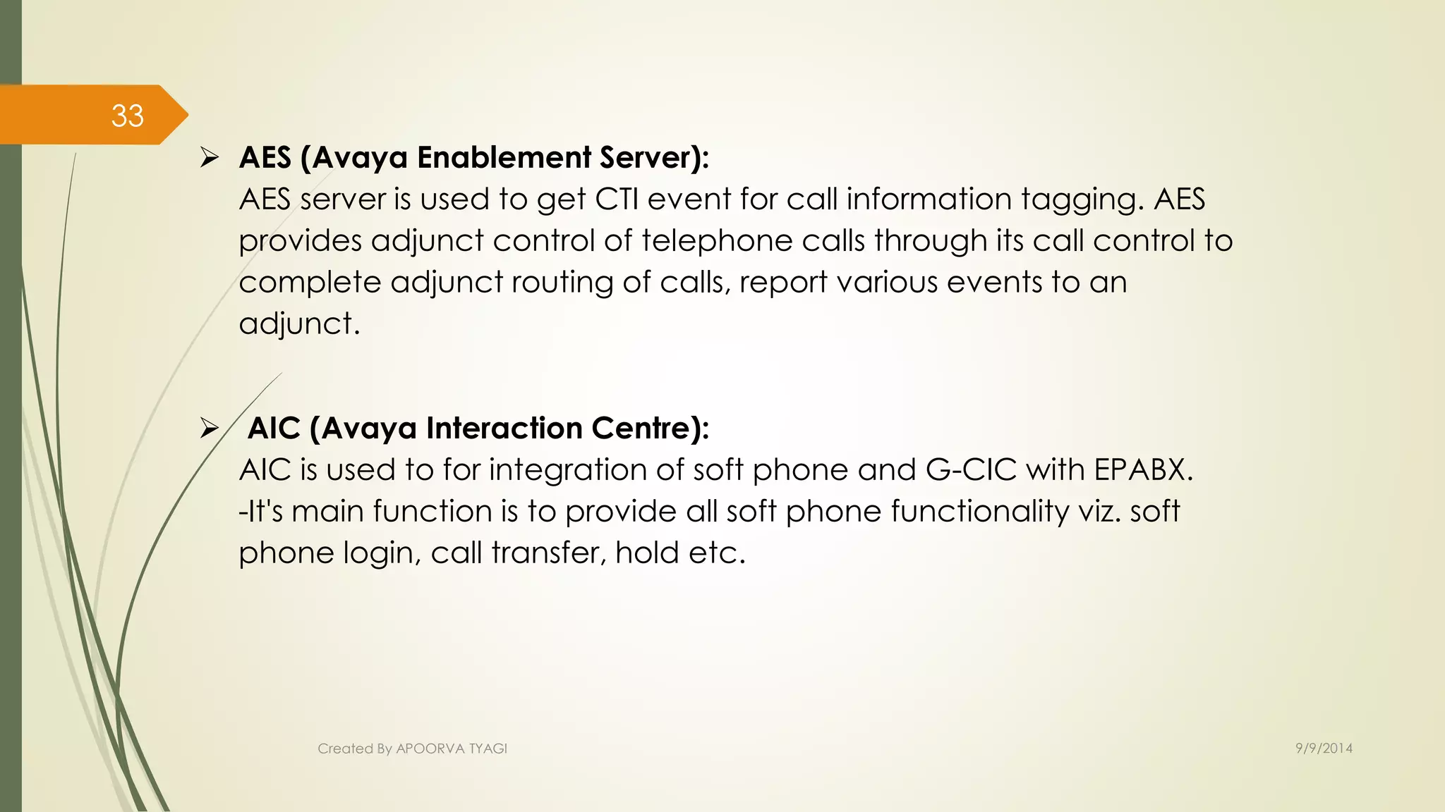  AES (Avaya Enablement Server): 
AES server is used to get CTI event for call information tagging. AES 
provides adjunct control of telephone calls through its call control to 
complete adjunct routing of calls, report various events to an 
adjunct. 
 AIC (Avaya Interaction Centre): 
AIC is used to for integration of soft phone and G-CIC with EPABX. 
-It's main function is to provide all soft phone functionality viz. soft 
phone login, call transfer, hold etc. 
Created By APOORVA TYAGI 9/9/2014 
33 
 