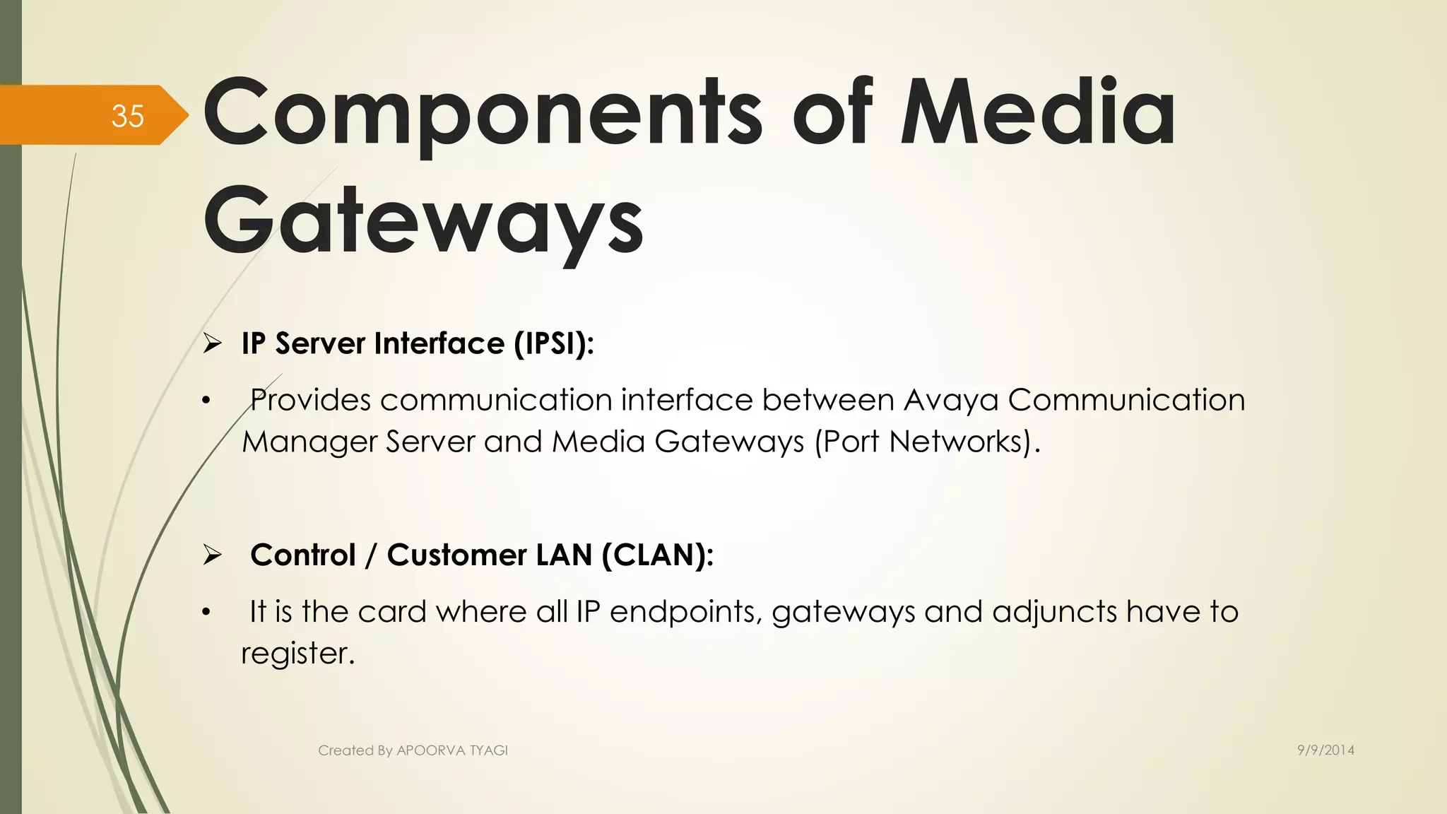 Components of Media 
Gateways 
 IP Server Interface (IPSI): 
• Provides communication interface between Avaya Communication 
Manager Server and Media Gateways (Port Networks). 
 Control / Customer LAN (CLAN): 
• It is the card where all IP endpoints, gateways and adjuncts have to 
register. 
Created By APOORVA TYAGI 9/9/2014 
35 
 